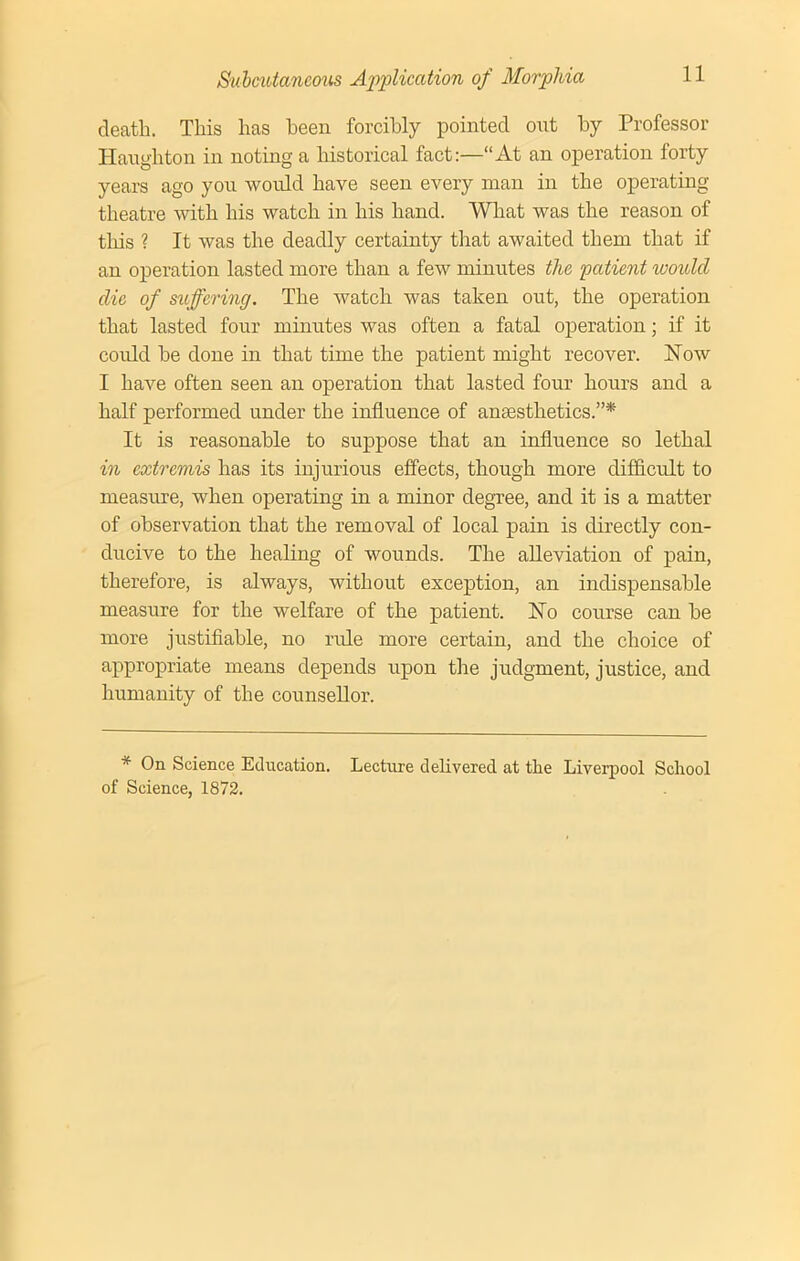 death. This has been forcibly pointed out by Professor Iiaughton in noting a historical fact:—“At an operation forty years ago you would have seen every man in the operating theatre with his watch in his hand. What was the reason of this ? It was the deadly certainty that awaited them that if an operation lasted more than a few minutes the patient would die of suffering. The watch was taken out, the operation that lasted four minutes was often a fatal operation; if it could he done in that time the patient might recover. Now I have often seen an operation that lasted four hours and a half performed under the influence of anaesthetics.”* It is reasonable to suppose that an influence so lethal in extremis has its injurious effects, though more difficult to measure, when operating in a minor degree, and it is a matter of observation that the removal of local pain is directly con- ducive to the healing of wounds. The alleviation of pain, therefore, is always, without exception, an indispensable measure for the welfare of the patient. No course can he more justifiable, no rifle more certain, and the choice of appropriate means depends upon the judgment, justice, and humanity of the counsellor. * On Science Education. Lecture delivered at the Liverpool School of Science, 1872.