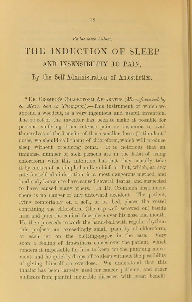 By the same Author. THE INDUCTION OF SLEEP AND INSENSIBILITY TO PAIN, By tlie Self-Administration of Anaesthetics. “ Dr. Crombie’s Chloroform Apparatus (.Manufactured by S. Maw, Son & Thompson).—This instrument, of which we append a woodcut, is a very ingenious and useful invention. The object of the inventor has been to make it possible for persons suffering from intense pain or insomnia to avail themselves of the benefits of those smaller doses (“stimulant” doses, we should call them) of chloroform, which will produce sleep without producing coma. It is notorious that an immense number of sick persons are in the habit of using chloroform with this intention, but that they usually take it by means of a simple handkerchief or lint, which, at any rate for self-administration, is a most dangerous method, and is already known to have caused several deaths, and suspected to have caused many others. In Dr. Crombie’s instrument there is no danger of any untoward accident. The patient, lying comfortably on a sofa, or in bed, places the vessel containing the chloroform (the cap well screwed on) beside him, and puts the conical face-piece over his nose and mouth. He then proceeds to work the hand-ball with regular rhythm: this projects an exceedingly small quantity ot chloroform, at each jet, on the blotting-paper in the case. A ery soon a feeling of drowsiness conies over the patient, which renders it impossible for him to keep up the pumping move- ment, and he quickly drops off to sleep without the possibility of giving himself au overdose. We understand that this inhaler has been largely used for cancer patients, and other sufferers from painful incurable diseases, with great benefit.