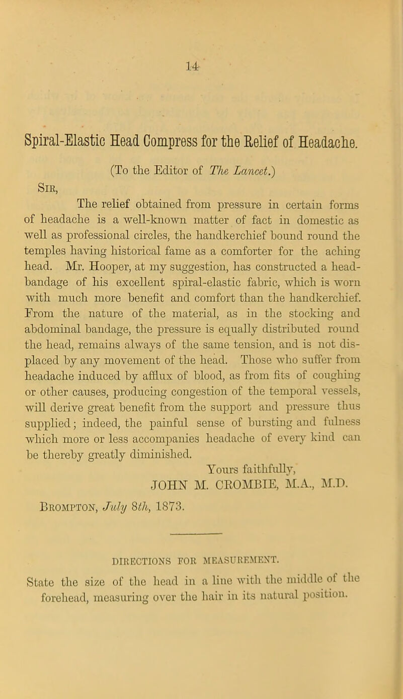 14- Spiral-Elastic Head Compress for the Relief of Headache. (To tlie Editor of The Lancet.) Sir, The relief obtained from pressure in certain forms of headache is a well-known matter of fact in domestic as well as professional circles, the handkerchief hound round the temples having historical fame as a comforter for the aching head. Mr. Hooper, at my suggestion, has constructed a head- bandage of his excellent spiral-elastic fabric, which is worn with much more benefit and comfort than the handkerchief. From the nature of the material, as in the stocking and abdominal bandage, the pressure is equally distributed round the head, remains always of the same tension, and is not dis- placed by any movement of the head. Those who suffer from headache induced by afflux of blood, as from fits of coughing or other causes, producing congestion of the temporal vessels, will derive great benefit from the support and pressure thus supplied; indeed, the painful sense of bursting and fulness which more or less accompanies headache of every kind can be thereby greatly diminished. Yours faithfully, JOHN M. CROMBIE, M.A., M.D. Brompton, July 8th, 1873. DIRECTIONS FOR MEASUREMENT. State the size of the head in a line with the middle of the forehead, measuring over the hair in its natural position.