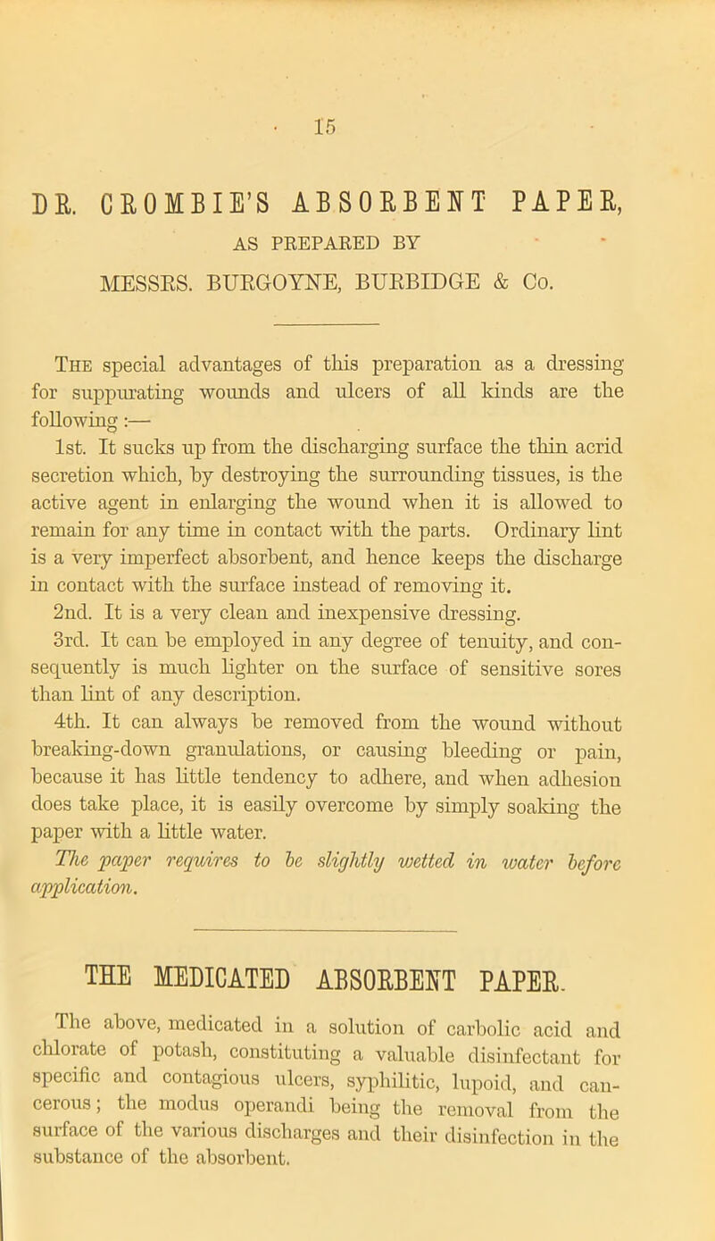 DR. C R 0 M B I E’S ABSORBENT PAPER, AS PREPARED BY MESSES. BURGOYNE, BURBIDGE & Co. The special advantages of this preparation as a dressing for suppurating wounds and ulcers of all kinds are the following:— 1st. It sucks up from the discharging surface the thin acrid secretion which, by destroying the surrounding tissues, is the active agent in enlarging the wound when it is allowed to remain for any time in contact with the parts. Ordinary lint is a very imperfect absorbent, and hence keeps the discharge in contact with the smface instead of removing it. 2nd. It is a very clean and inexpensive dressing. 3rd. It can he employed in any degree of tenuity, and con- sequently is much lighter on the surface of sensitive sores than lint of any description. 4th. It can always he removed from the wound without breaking-down granulations, or causing bleeding or pain, because it has little tendency to adhere, and when adhesion does take place, it is easily overcome by simply soaking the paper with a little water. The paper requires to be slightly vjcttcd in water before application. THE MEDICATED ABSORBENT PAPER. The above, medicated in a solution of carbolic acid and cldorate of potash, constituting a valuable disinfectant for specific and contagious ulcers, syphilitic, lupoid, and can- cerous , the modus operandi being the removal from the surface of the various discharges and their disinfection in the substance of the absorbent.