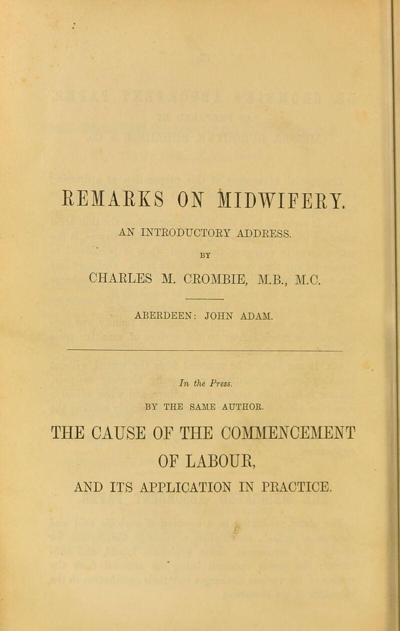 REMARKS ON MIDWIFERY. AN INTRODUCTORY ADDRESS. BY CHARLES M. CROMBIE, M.B, M.C. ABERDEEN: JOHN ADAM. In the Press. BY THE SAME AUTHOR. THE CAUSE OF THE COMMENCEMENT OF LABOUR, AND ITS APPLICATION IN PRACTICE.