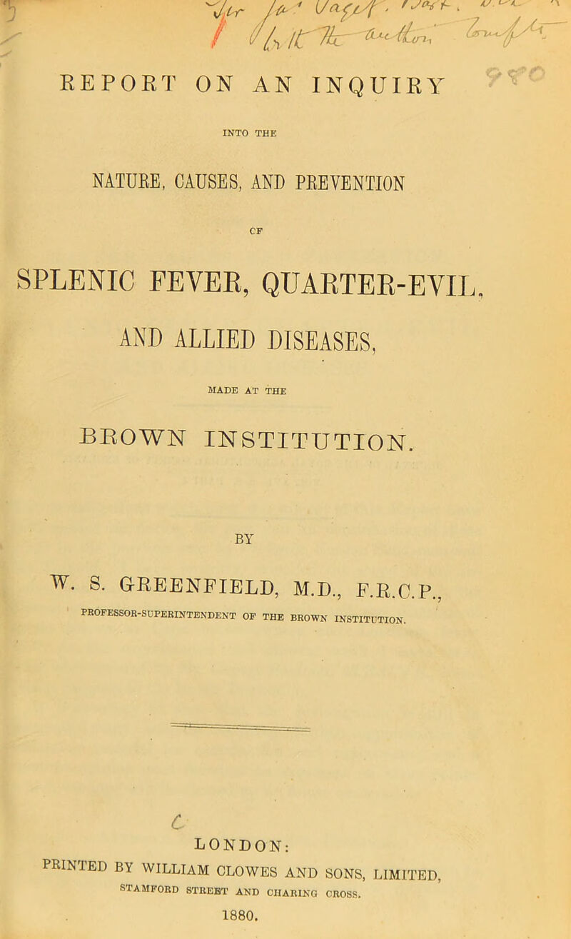 ''Jfr A ' V*fpr- ‘ / UU REPORT ON AN INQUIRY INTO THE NATURE, CAUSES, AND PREVENTION CF SPLENIC FEVER, QUAETER-EVIL. AND ALLIED DISEASES, MADE AT THE brown institution. BY w. S. G-REENFIELD, M.D., F.R.C.P., PROFESSOR-SUPERINTENDENT OF THE BROWN INSTITUTION. LONDON: PRINTED BY WILLIAM CLOWES AND SONS, LIMITED, STAMFORD STREET AND CHARING CROSS. 1880.