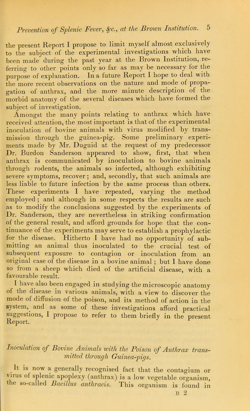 the present Report I propose to limit myself almost exclusively to the subject of the experimental investigations which have been made during the past year at the Brown Institution, re- ferring to other points only so far as may be necessary for the purpose of explanation. In a future Report I hope to deal with the more recent observations on the nature and mode of propa- gation of anthrax, and the more minute description of the morbid anatomy of the several diseases which have formed the subject of investigation. Amongst the many points relating to anthrax which have received attention, the most important is that of the experimental inoculation of bovine animals with virus modified by trans- mission through the guinea-pig. Some preliminary experi- ments made by Mr. Duguid at the request of my predecessor Dr. Burdon Sanderson appeared to show, first, that when anthrax is communicated by inoculation to bovine animals through rodents, the animals so infected, although exhibiting severe symptojns, recover; and, secondly, that such animals are less liable to future infection by the same process than others. These experiments I have repeated, varying the method employed ; and although in some respects the results are such as to modify the conclusions suggested by the experiments of Dr. Sanderson, they are nevertheless in striking confirmation of the general result, and afford grounds for hope that the con- tinuance of the experiments may serve to establish a prophylactic for the disease. Hitherto I have had no opportunity of sub- mitting an animal thus inoculated to the crucial test of subsequent exposure to contagion or inoculation from an original case of the disease in a bovine animal ; but I have done so from a sheep which died of the artificial disease, with a favourable result. I have also been engaged in studying the microscopic anatomy of the disease in various animals, with a view to discover the mode of diffusion of the poison, and its method of action in the system, and as some of these investigations afford practical suSSesti°nSj I propose to refer to them briefly in the present Report. Inoculation of Bovine Animals with the Poison of Anthrax trans- mitted through Guinea-pigs. . ^ now 3- generally recognised fact that the contagium or virus of splenic apoplexy (anthrax) is a low vegetable organism, the so-called Bacillus anthracis. This organism is found in B 2