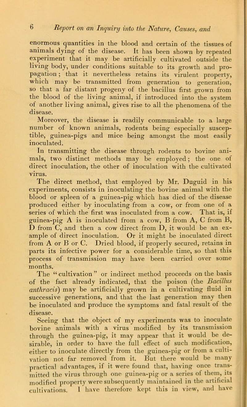 enormous quantities in the blood and certain of the tissues of animals dying of the disease. It has been shown by repeated experiment that it may be artificially cultivated outside the living body, under conditions suitable to its growth and pro- pagation ; that it nevertheless retains its virulent property, which may be transmitted from generation to generation, so that a far distant progeny of the bacillus first grown from the blood of the living animal, if introduced into the system of another living animal, gives rise to all the phenomena of the disease. Moreover, the disease is readily communicable to a large number of known animals, rodents being especially suscep- tible, guinea-pigs and mice being amongst the most easily inoculated. In transmitting the disease through rodents to bovine ani- mals, two distinct methods may be employed; the one of direct inoculation, the other of inoculation with the cultivated virus. The direct method, that employed by Mr. Duguid in his experiments, consists in inoculating the bovine animal with the blood or spleen of a guinea-pig which has died of the disease produced either by inoculating from a cow, or from one of a series of which the first was inoculated from a cow. That is, if guinea-pig A is inoculated from a cow, B from A, C from B, D from C, and then a cow direct from D, it would be an ex- ample of direct inoculation. Or it might be inoculated direct from A or B or C. Dried blood, if properly secured, retains in parts its infective power for a considerable time, so that this process of transmission may have been carried over some months. The “ cultivation ” or indirect method proceeds on the basis of the fact already indicated, that the poison (the Bacillus anthracis) may be artificially grown in a cultivating fluid in successive generations, and that the last generation may then be inoculated and produce the symptoms and fatal result of the disease. Seeing that the object of my experiments was to inoculate bovine animals with a virus modified by its transmission through the guinea-pig, it may appear that it would be de- sirable, in order to have the full effect of such modification, either to inoculate directly from the guinea-pig or from a culti- vation not far removed from it. But there would be many practical advantages, if it were found that, having once trans- mitted the virus through one guinea-pig or a series of them, its modified property were subsequently maintained in the artificial cultivations. 1 have therefore kept this in view, and have