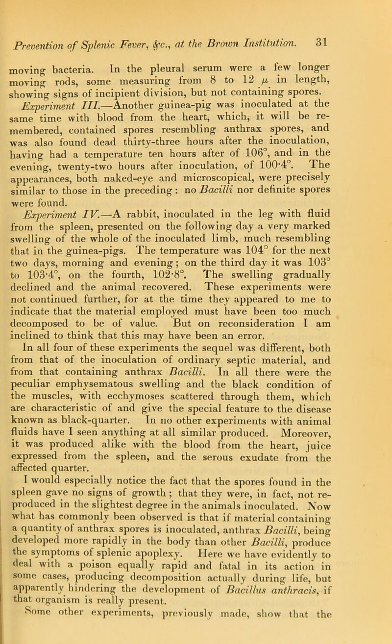moving bacteria. In the pleural serum were a few longer moving rods, some measuring from 8 to 12 p in length, showing signs of incipient division, but not containing spores. Experiment III.—Another guinea-pig was inoculated at the same time with blood from the heart, which, it will be re- membered, contained spores resembling anthrax spores, and was also found dead thirty-three hours after the inoculation, having had a temperature ten hours after of 106°, and in the evening, twenty-two hours after inoculation, of 100-4°. The appearances, both naked-eye and microscopical, were precisely similar to those in the preceding: no Bacilli nor definite spores were found. Experiment IV.—A rabbit, inoculated in the leg with fluid from the spleen, presented on the following day a very marked swelling of the whole of the inoculated limb, much resembling that in the guinea-pigs. The temperature was 104° for the next two days, morning and evening; on the third day it was 103° to 103-4°, on the fourth, 102'8°. The swelling gradually declined and the animal recovered. These experiments were not continued further, for at the time they appeared to me to indicate that the material employed must have been too much decomposed to be of value. But on reconsideration I am inclined to think that this may have been an error. In all four of these experiments the sequel was different, both from that of the inoculation of ordinary septic material, and from that containing anthrax Bacilli. In all there were the peculiar emphysematous swelling and the black condition of the muscles, with ecchymoses scattered through them, which are characteristic of and give the special feature to the disease known as black-quarter. In no other experiments with animal fluids have I seen anything at all similar produced. Moreover, it was produced alike with the blood from the heart, juice expressed from the spleen, and the serous exudate from the affected quarter. I would especially notice the fact that the spores found in the spleen gave no signs of growth ; that they were, in fact, not re- produced in the slightest degree in the animals inoculated. Now what has commonly been observed is that if material containing a quantity of anthrax spores is inoculated, anthrax Bacilli, being developed more rapidly in the body than other Bacilli, produce the symptoms of splenic apoplexy. Here we have evidently to deal with a poison equally rapid and latal in its action in some cases, producing decomposition actually during life, but apparently hindering the development of Bacillus anthracis, if that organism is really present. Some other experiments, previously made, show that the