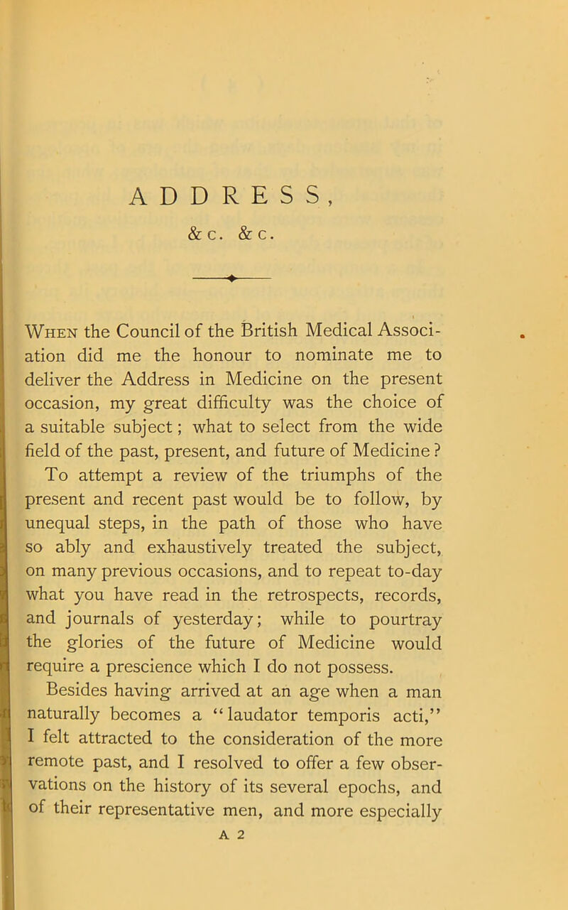 ADDRESS, & C. & C. 4- When the Council of the British Medical Associ- ation did me the honour to nominate me to deliver the Address in Medicine on the present occasion, my great difficulty was the choice of a suitable subject; what to select from the wide field of the past, present, and future of Medicine ? To attempt a review of the triumphs of the present and recent past would be to follow, by unequal steps, in the path of those who have so ably and exhaustively treated the subject, on many previous occasions, and to repeat to-day what you have read in the retrospects, records, and journals of yesterday; while to pourtray the glories of the future of Medicine would require a prescience which I do not possess. Besides having arrived at an age when a man naturally becomes a “laudator temporis acti,” I felt attracted to the consideration of the more remote past, and I resolved to offer a few obser- vations on the history of its several epochs, and of their representative men, and more especially A 2