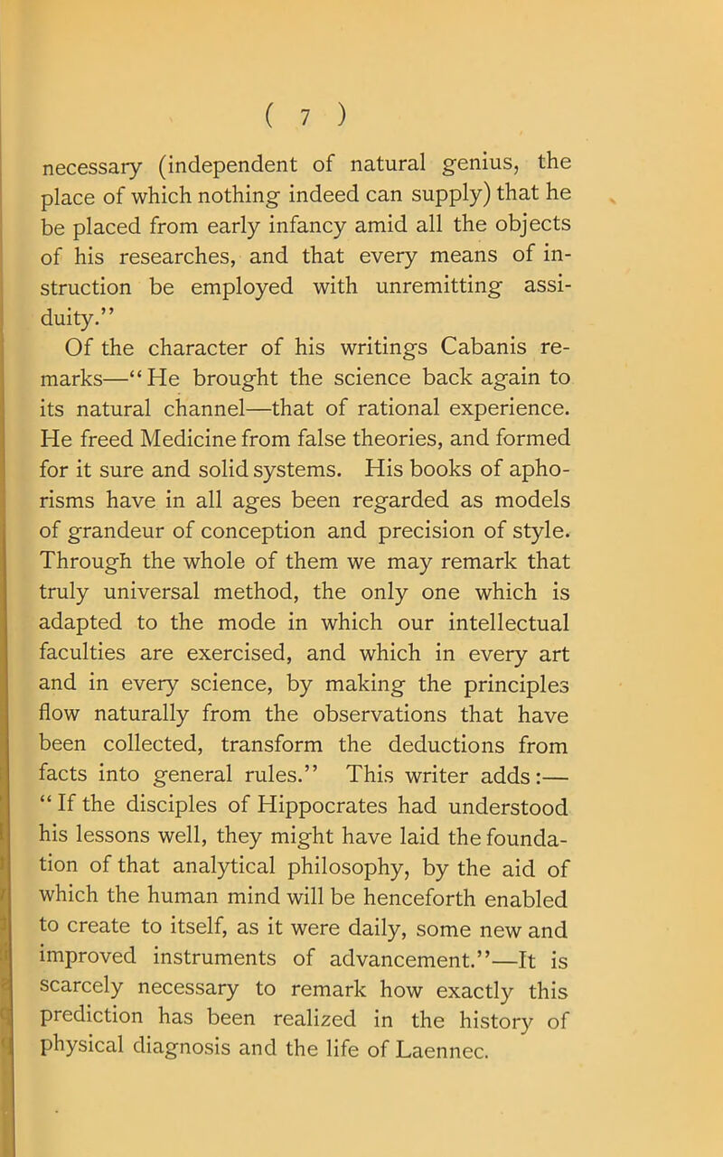 necessary (independent of natural genius, the place of which nothing indeed can supply) that he be placed from early infancy amid all the objects of his researches, and that every means of in- struction be employed with unremitting assi- duity.” Of the character of his writings Cabanis re- marks—“He brought the science back again to its natural channel—that of rational experience. He freed Medicine from false theories, and formed for it sure and solid systems. His books of apho- risms have in all ages been regarded as models of grandeur of conception and precision of style. Through the whole of them we may remark that truly universal method, the only one which is adapted to the mode in which our intellectual faculties are exercised, and which in every art and in every science, by making the principles flow naturally from the observations that have been collected, transform the deductions from facts into general rules.” This writer adds:— “ If the disciples of Hippocrates had understood his lessons well, they might have laid the founda- tion of that analytical philosophy, by the aid of which the human mind will be henceforth enabled to create to itself, as it were daily, some new and improved instruments of advancement.”—It is scarcely necessary to remark how exactly this prediction has been realized in the history of physical diagnosis and the life of Laennec.
