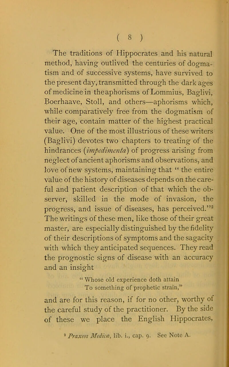 The traditions of Hippocrates and his natural method, having outlived the centuries of dogma- tism and of successive systems, have survived to the present day, transmitted through the dark ages of medicine in the aphorisms ofLommius, Baglivi, Boerhaave, Stoll, and others—aphorisms which, while comparatively free from the dogmatism of their age, contain matter of the highest practical value. One of the most illustrious of these writers (Baglivi) devotes two chapters to treating of the hindrances (impedimenta) of progress arising from neglect of ancient aphorisms and observations, and love of new systems, maintaining that “ the entire value of the history of diseases depends on .the care- ful and patient description of that which the ob- server, skilled in the mode of invasion, the progress, and issue of diseases, has perceived.”2 The writings of these men, like those of their great master, are especially distinguished by the fidelity of their descriptions of symptoms and the sagacity with which they anticipated sequences. They read the prognostic signs of disease with an accuracy and an insight “ Whose old experience doth attain To something of prophetic strain,” and are for this reason, if for no other, worthy of the careful study of the practitioner. By the side of these we place the English Hippocrates, 2 Praxeos Medic®, lib. i., cap. 9. Sec Note A.