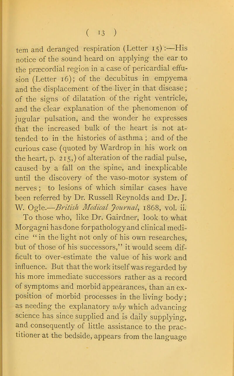 tem and deranged respiration (Letter 15):—His notice of the sound heard on applying the ear to the prsecordial region in a case of pericardial effu- sion (Letter 16); of the decubitus in empyema and the displacement of the liver in that disease; of the signs of dilatation of the right ventricle, and the clear explanation of the phenomenon of jugular pulsation, and the wonder he expresses that the increased bulk of the heart is not at- tended to in the histories of asthma ; and of the curious case (quoted by Wardrop in his work on the heart, p. 215,) of alteration of the radial pulse, caused by a fall on the spine, and inexplicable until the discovery of the vaso-motor system of nerves ; to lesions of which similar cases have been referred by Dr. Russell Reynolds and Dr. J. W. Ogle.—British Medical Journal, 1868, vol. ii. To those who, like Dr. Gairdner, look to what Morgagni has done forpathology and clinical medi- cine “ in the light not only of his own researches, but of those of his successors,” it would seem dif- ficult to over-estimate the value of his work and influence. But that the work itself was regarded by his more immediate successors rather as a record of symptoms and morbid appearances, than an ex- position of morbid processes in the living body; as needing the explanatory why which advancing science has since supplied and is daily supplying, and consequently of little assistance to the prac- titioner at the bedside, appears from the language