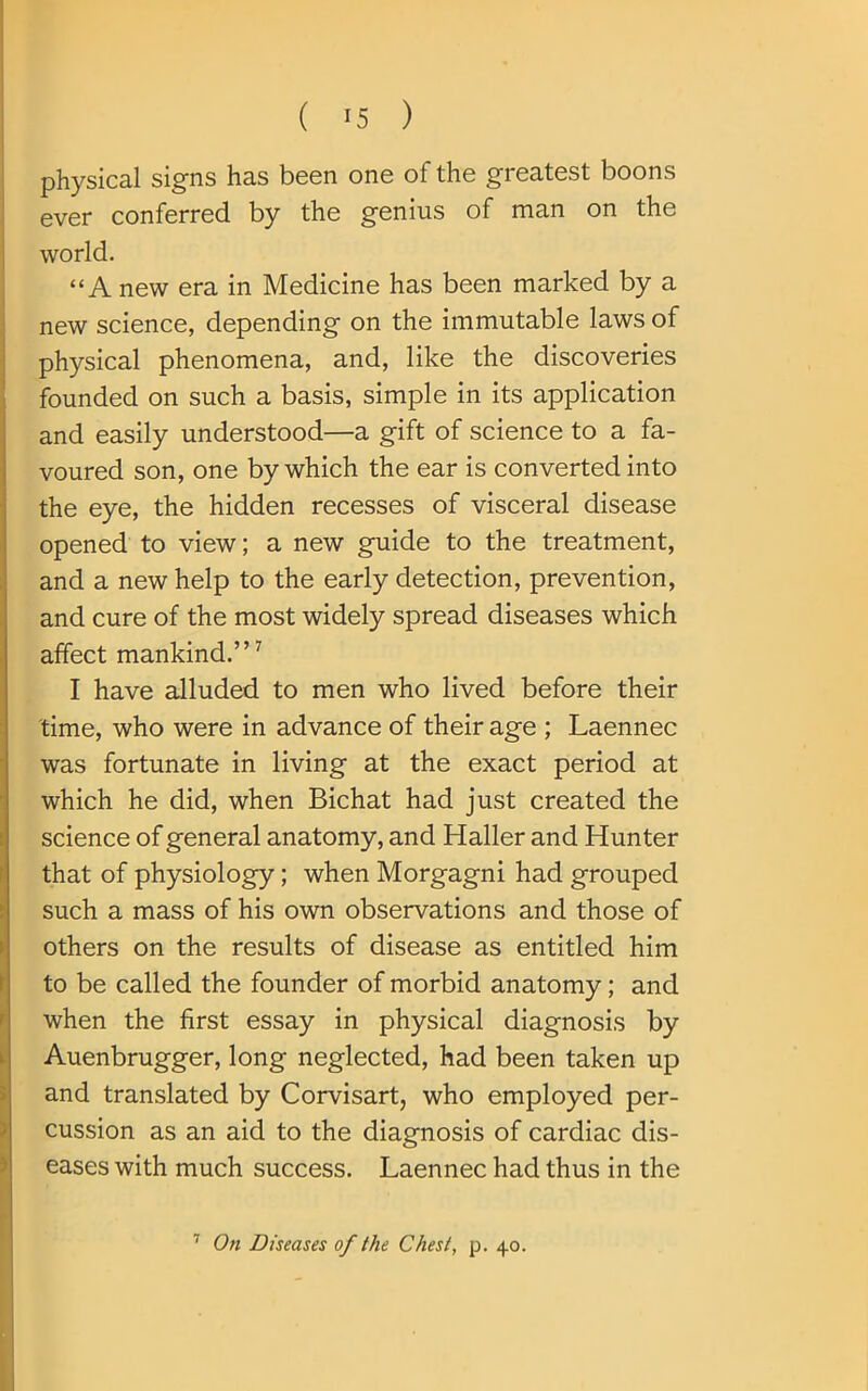 physical signs has been one of the greatest boons ever conferred by the genius of man on the world. “A new era in Medicine has been marked by a new science, depending on the immutable laws of physical phenomena, and, like the discoveries founded on such a basis, simple in its application and easily understood—a gift of science to a fa- voured son, one by which the ear is converted into the eye, the hidden recesses of visceral disease opened to view; a new guide to the treatment, and a new help to the early detection, prevention, and cure of the most widely spread diseases which affect mankind.”7 I have alluded to men who lived before their time, who were in advance of their age ; Laennec was fortunate in living at the exact period at which he did, when Bichat had just created the science of general anatomy, and Haller and Hunter that of physiology; when Morgagni had grouped such a mass of his own observations and those of others on the results of disease as entitled him to be called the founder of morbid anatomy; and when the first essay in physical diagnosis by Auenbrugger, long neglected, had been taken up and translated by Corvisart, who employed per- cussion as an aid to the diagnosis of cardiac dis- eases with much success. Laennec had thus in the 7 On Diseases of the Chest, p. 40.