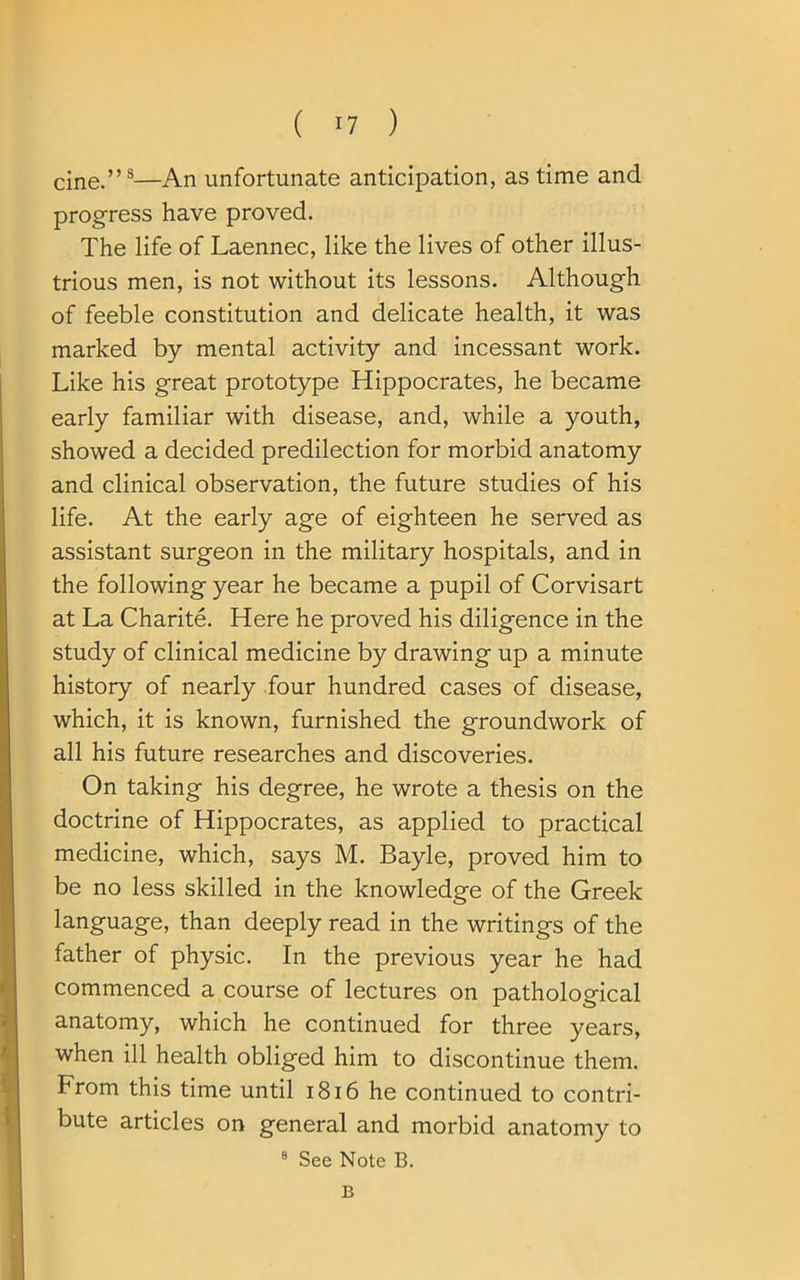 cine.”8—An unfortunate anticipation, as time and progress have proved. The life of Laennec, like the lives of other illus- trious men, is not without its lessons. Although of feeble constitution and delicate health, it was marked by mental activity and incessant work. Like his great prototype Hippocrates, he became early familiar with disease, and, while a youth, showed a decided predilection for morbid anatomy and clinical observation, the future studies of his life. At the early age of eighteen he served as assistant surgeon in the military hospitals, and in the following year he became a pupil of Corvisart at La Charite. Here he proved his diligence in the study of clinical medicine by drawing up a minute history of nearly four hundred cases of disease, which, it is known, furnished the groundwork of all his future researches and discoveries. On taking his degree, he wrote a thesis on the doctrine of Hippocrates, as applied to practical medicine, which, says M. Bayle, proved him to be no less skilled in the knowledge of the Greek language, than deeply read in the writings of the father of physic. In the previous year he had commenced a course of lectures on pathological anatomy, which he continued for three years, when ill health obliged him to discontinue them. From this time until 1816 he continued to contri- bute articles on general and morbid anatomy to 8 See Note B. B