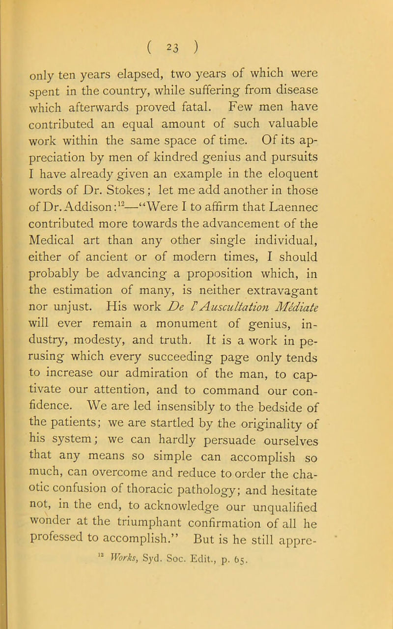 only ten years elapsed, two years of which were spent in the country, while suffering from disease which afterwards proved fatal. Few men have contributed an equal amount of such valuable work within the same space of time. Of its ap- preciation by men of kindred genius and pursuits I have already given an example in the eloquent words of Dr. Stokes; let me add another in those of Dr. Addison:1—“Were I to affirm that Laennec contributed more towards the advancement of the Medical art than any other single individual, either of ancient or of modern times, I should probably be advancing a proposition which, in the estimation of many, is neither extravagant nor unjust. His work De /’Auscultation Mediate will ever remain a monument of genius, in- dustry, modesty, and truth. It is a work in pe- rusing which every succeeding page only tends to increase our admiration of the man, to cap- tivate our attention, and to command our con- fidence. We are led insensibly to the bedside of the patients; we are startled by the originality of his system; we can hardly persuade ourselves that any means so simple can accomplish so much, can overcome and reduce to order the cha- otic confusion of thoracic pathology; and hesitate not, in the end, to acknowledge our unqualified wonder at the triumphant confirmation of all he professed to accomplish.” But is he still appre- Works, Syd. Soc. Edit., p. 65. 12