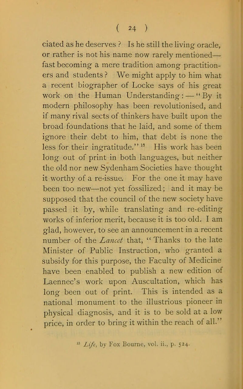 dated as he deserves ? Is he still the living oracle, or rather is not his name now rarely mentioned— fast becoming a mere tradition among practition- ers and students ? We might apply to him what a recent biographer of Locke says of his great work on the Human Understanding: — “By it modern philosophy has been revolutionised, and if many rival sects of thinkers have built upon the broad foundations that he laid, and some of them ignore their debt to him, that debt is none the less for their ingratitude.” 15 His work has been long out of print in both languages, but neither the old nor new Sydenham Societies have thought it worthy of a re-issue. For the one it may have been too new—not yet fossilized; and it may be supposed that the council of the new society have passed it by, while translating and re-editing works of inferior merit, because it is too old. I am glad, however, to see an announcement in a recent number of the Lancet that, “ Thanks to the late Minister of Public Instruction, who granted a subsidy for this purpose, the Faculty of Medicine have been enabled to publish a new edition of Laennec’s work upon Auscultation, which has long been out of print. This is intended as a national monument to the illustrious pioneer in physical diagnosis, and it is to be sold at a low price, in order to bring it within the reach of all. ’ 13 Life, by Fox Bourne, vol. ii., p. 524.