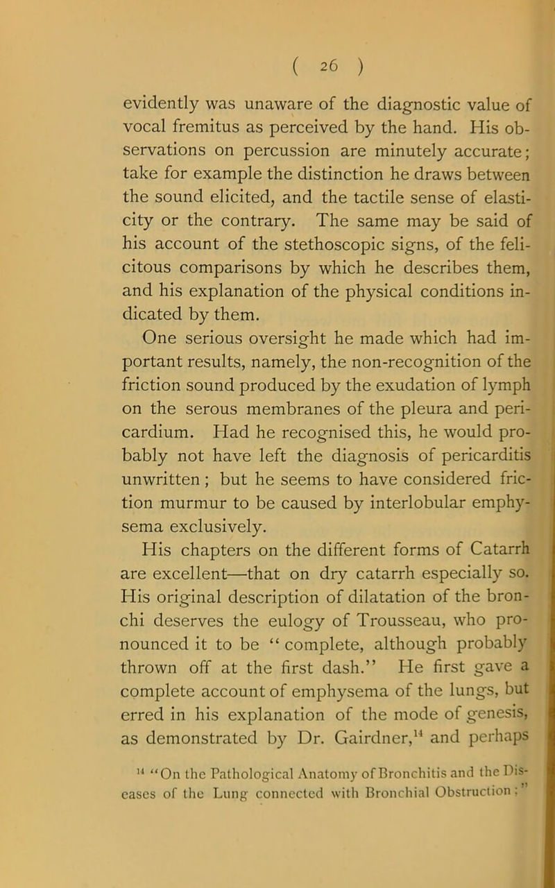 evidently was unaware of the diagnostic value of vocal fremitus as perceived by the hand. His ob- servations on percussion are minutely accurate; take for example the distinction he draws between the sound elicited, and the tactile sense of elasti- city or the contrary. The same may be said of his account of the stethoscopic signs, of the feli- citous comparisons by which he describes them, and his explanation of the physical conditions in- dicated by them. One serious oversight he made which had im- portant results, namely, the non-recognition of the friction sound produced by the exudation of lymph on the serous membranes of the pleura and peri- cardium. Had he recognised this, he would pro- bably not have left the diagnosis of pericarditis unwritten ; but he seems to have considered fric- tion murmur to be caused by interlobular emphy- sema exclusively. His chapters on the different forms of Catarrh are excellent—that on dry catarrh especially so. His original description of dilatation of the bron- chi deserves the eulogy of Trousseau, who pro- nounced it to be “ complete, although probably thrown off at the first dash.” He first gave a complete account of emphysema of the lungs, but erred in his explanation of the mode of genesis, as demonstrated by Dr. Gairdner,14 and perhaps 14 “On the Pathological Anatomy of Bronchitis and the Dis- eases of the Lung connected with Bronchial Obstruction: