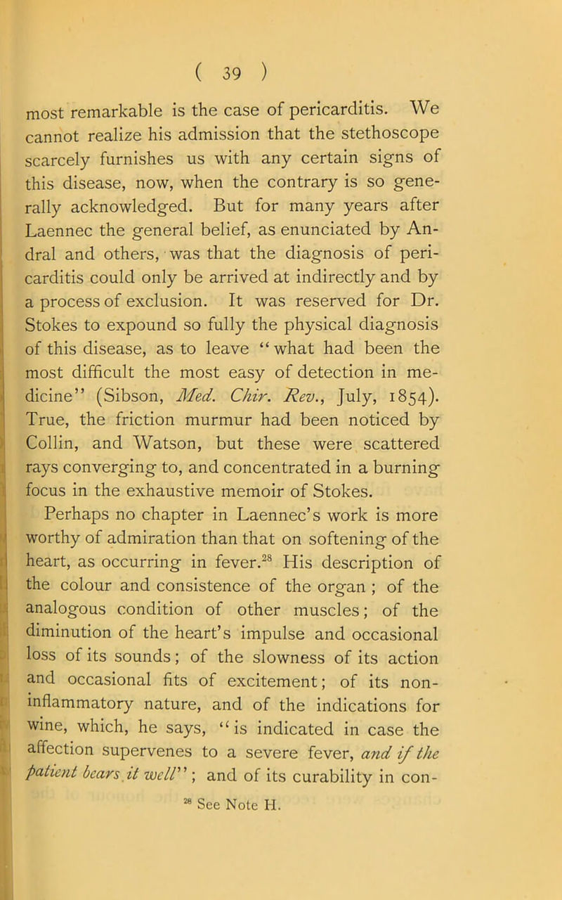 most remarkable is the case of pericarditis. We cannot realize his admission that the stethoscope scarcely furnishes us with any certain signs of this disease, now, when the contrary is so gene- rally acknowledged. But for many years after Laennec the general belief, as enunciated by An- dral and others, was that the diagnosis of peri- carditis could only be arrived at indirectly and by a process of exclusion. It was reserved for Dr. Stokes to expound so fully the physical diagnosis of this disease, as to leave “what had been the most difficult the most easy of detection in me- dicine” (Sibson, Med. C/iir. Rev., July, 1854). True, the friction murmur had been noticed by Collin, and Watson, but these were scattered rays converging to, and concentrated in a burning focus in the exhaustive memoir of Stokes. Perhaps no chapter in Laennec’s work is more worthy of admiration than that on softening of the heart, as occurring in fever.28 His description of the colour and consistence of the organ ; of the analogous condition of other muscles; of the diminution of the heart’s impulse and occasional loss of its sounds; of the slowness of its action and occasional fits of excitement; of its non- inflammatory nature, and of the indications for wine, which, he says, “is indicated in case the affection supervenes to a severe fever, and if the patient bears it well'n ; and of its curability in con-