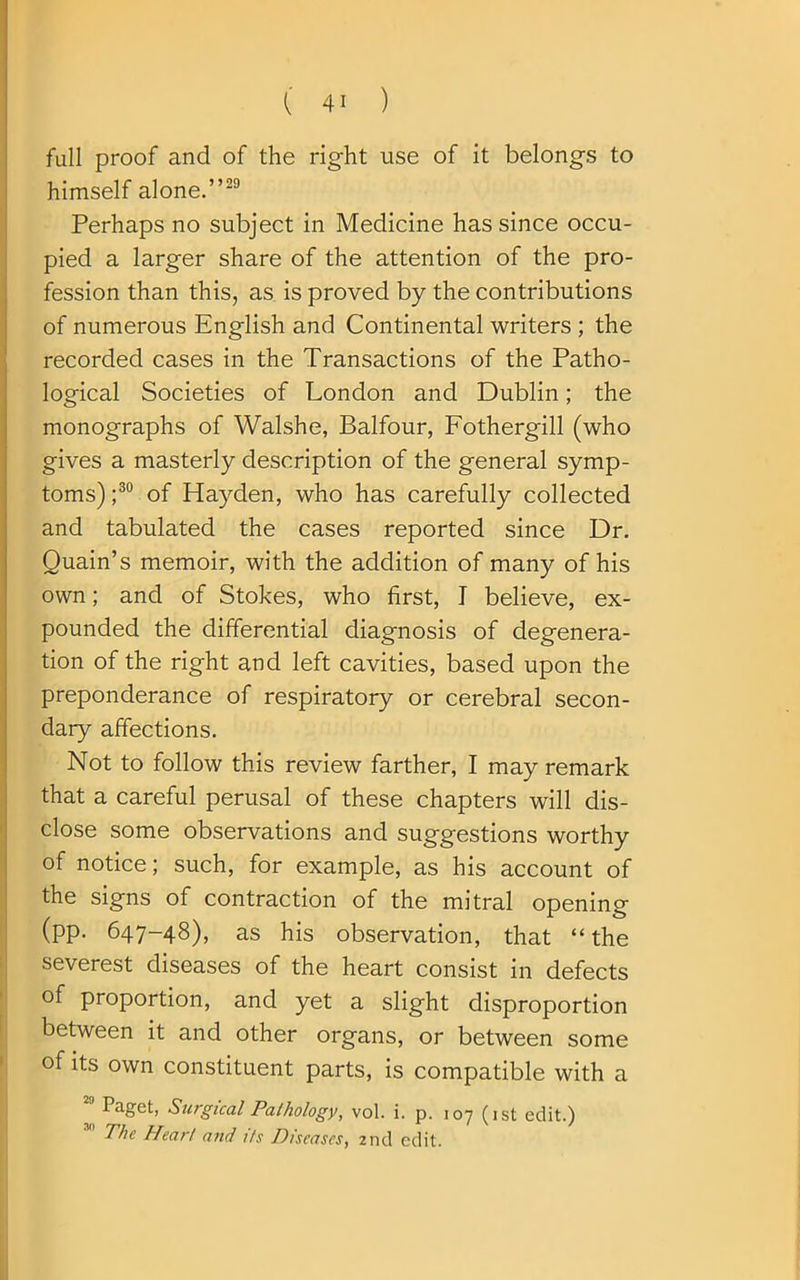 full proof and of the right use of it belongs to himself alone.”29 Perhaps no subject in Medicine has since occu- pied a larger share of the attention of the pro- fession than this, as is proved by the contributions of numerous English and Continental writers ; the recorded cases in the Transactions of the Patho- logical Societies of London and Dublin; the monographs of Walshe, Balfour, Fothergill (who gives a masterly description of the general symp- toms) ;30 of Hayden, who has carefully collected and tabulated the cases reported since Dr. Ouain’s memoir, with the addition of many of his own; and of Stokes, who first, J believe, ex- pounded the differential diagnosis of degenera- tion of the right and left cavities, based upon the preponderance of respiratory or cerebral secon- dary affections. Not to follow this review farther, I may remark that a careful perusal of these chapters will dis- close some observations and suggestions worthy of notice; such, for example, as his account of the signs of contraction of the mitral opening (pp. 647-48), as his observation, that “ the severest diseases of the heart consist in defects of proportion, and yet a slight disproportion between it and other organs, or between some of its own constituent parts, is compatible with a Paget, Surgical Pathology, vol. i. p. 107 (1st edit.) The Heart and its Diseases, 2nd edit.