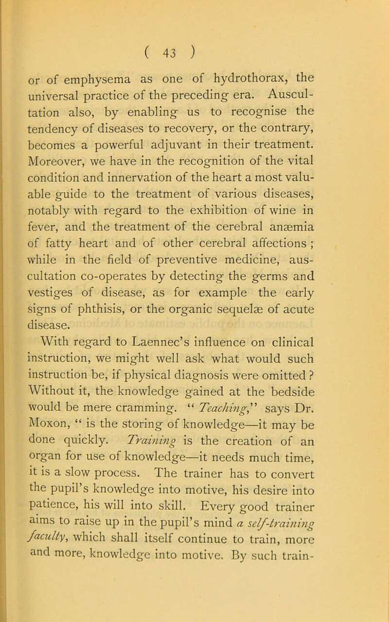 or of emphysema as one of hydrothorax, the universal practice of the preceding era. Auscul- tation also, by enabling us to recognise the tendency of diseases to recovery, or the contrary, becomes a powerful adjuvant in their treatment. Moreover, we have in the recognition of the vital condition and innervation of the heart a most valu- able guide to the treatment of various diseases, notably with regard to the exhibition of wine in fever, and the treatment of the cerebral anaemia of fatty heart and of other cerebral affections ; while in the field of preventive medicine, aus- cultation co-operates by detecting the germs and vestiges of disease, as for example the early signs of phthisis, or the organic sequelae of acute disease. With regard to Laennec’s influence on clinical instruction, we might well ask what would such instruction be, if physical diagnosis were omitted ? Without it, the knowledge gained at the bedside would be mere cramming. “ Teaching,” says Dr. Moxon, “ is the storing of knowledge—it may be done quickly. Training is the creation of an organ for use of knowledge—it needs much time, it is a slow process. The trainer has to convert the pupil’s knowledge into motive, his desire into patience, his will into skill. Every good trainer aims to raise up in the pupil’s mind a self-training faculty, which shall itself continue to train, more and more, knowledge into motive. By such train-