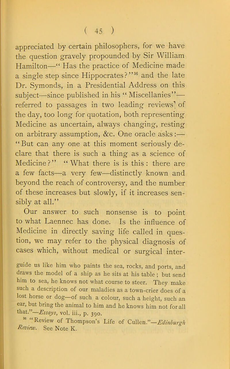 appreciated by certain philosophers, for we have the question gravely propounded by Sir William Hamilton—“ Has the practice of Medicine made a single step since Hippocrates?”36 and the late Dr. Symonds, in a Presidential Address on this subject—since published in his “ Miscellanies”— referred to passages in two leading reviews1 of the day, too long for quotation, both representing Medicine as uncertain, always changing, resting on arbitrary assumption, &c. One oracle asks :— “But can any one at this moment seriously de- clare that there is such a thing as a science of Medicine?” “What there is is this: there are a few facts—a very few—distinctly known and beyond the reach of controversy, and the number of these increases but slowly, if it increases sen- sibly at all.” Our answer to such nonsense is to point to what Laennec has done. Is the influence of Medicine in directly saving life called in ques- tion, we may refer to the physical diagnosis of cases which, without medical or surgical inter- guide us like him who paints the sea, rocks, and ports, and draws the model of a ship as he sits at his table ; but send him to sea, he knows not what course to steer. They make such a description of our maladies as a town-crier does of a lost horse or dog—of such a colour, such a height, such an ear, but bring the animal to him and he knows him not for all that.”—Essays, vol. iii., p. 390. 30 “Review of Thompson’s Life of Cullen.”—Edinburgh Review. See Note K.