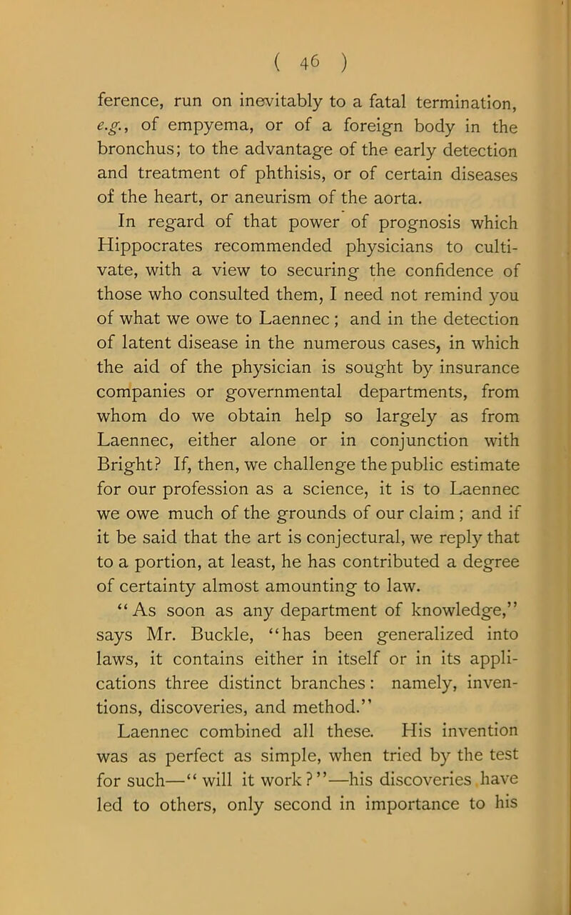 ference, run on inevitably to a fatal termination, e.g., of empyema, or of a foreign body in the bronchus; to the advantage of the early detection and treatment of phthisis, or of certain diseases of the heart, or aneurism of the aorta. In regard of that power of prognosis which Hippocrates recommended physicians to culti- vate, with a view to securing the confidence of those who consulted them, I need not remind you of what we owe to Laennec ; and in the detection of latent disease in the numerous cases, in wrhich the aid of the physician is sought by insurance companies or governmental departments, from whom do we obtain help so largely as from Laennec, either alone or in conjunction with Bright? If, then, we challenge the public estimate for our profession as a science, it is to Laennec we owe much of the grounds of our claim ; and if it be said that the art is conjectural, we reply that to a portion, at least, he has contributed a degree of certainty almost amounting to law. “As soon as any department of knowledge,” says Mr. Buckle, “has been generalized into laws, it contains either in itself or in its appli- cations three distinct branches: namely, inven- tions, discoveries, and method.” Laennec combined all these. His invention was as perfect as simple, when tried by the test for such—“ will it work?”—his discoveries have led to others, only second in importance to his