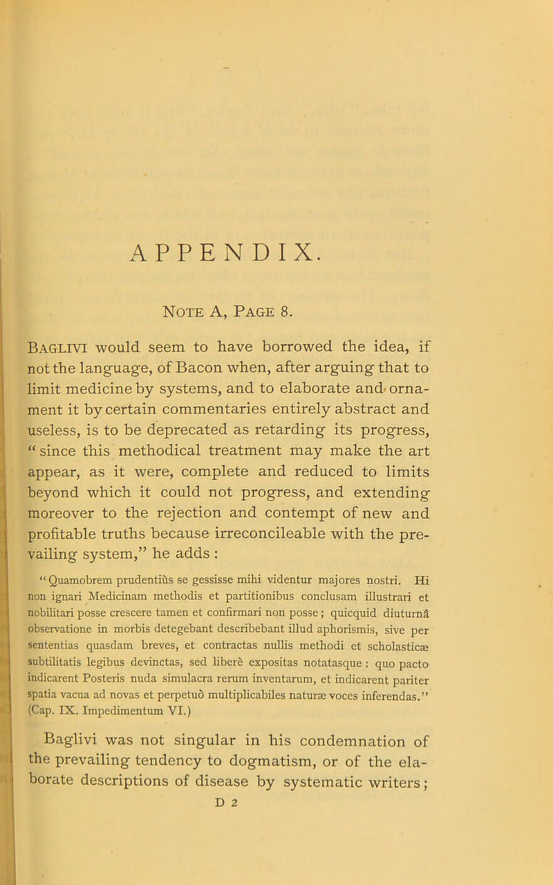 APPENDIX. Note A, Page 8. Baglivi would seem to have borrowed the idea, if not the language, of Bacon when, after arguing that to limit medicine by systems, and to elaborate and orna- ment it by certain commentaries entirely abstract and useless, is to be deprecated as retarding its progress, “ since this methodical treatment may make the art appear, as it were, complete and reduced to limits beyond which it could not progress, and extending moreover to the rejection and contempt of new and profitable truths because irreconcileable with the pre- vailing system,” he adds : “Quamobrem prudentius se gessisse mihi videntur majores nostri. Hi non ignari Medicinam methodis et partitionibus conclusam illustrari et nobilitari posse crescere tamen et confirmari non posse; quicquid diuturnS observation in morbis detegebant describebant illud aphorismis, sive per sententias quasdam breves, et contractas nullis methodi et scholasticae subtilitatis legibus devinctas, sed liberS expositas notatasque : quo pacto indicarent Posteris nuda simulacra rerum inventarum, et indicarent pariter spatia vacua ad novas et perpetuo multiplicabiles naturae voces inferendas.” (Cap. IX. Impedimentum VI.) Baglivi was not singular in his condemnation of the prevailing tendency to dogmatism, or of the ela- borate descriptions of disease by systematic writers; D 2