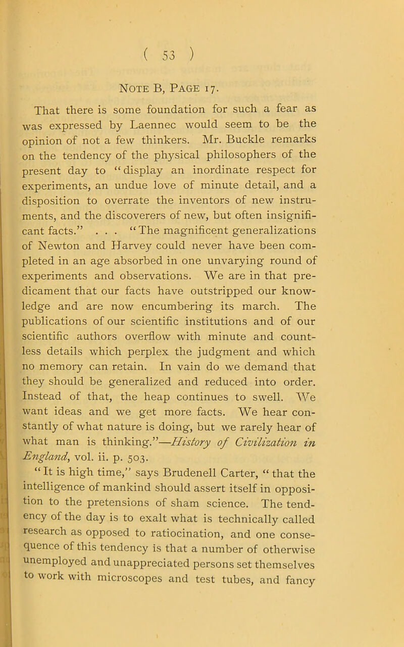 Note B, Page 17. That there is some foundation for such a fear as was expressed by Laennec would seem to be the opinion of not a few thinkers. Mr. Buckle remarks on the tendency of the physical philosophers of the present day to “display an inordinate respect for experiments, an undue love of minute detail, and a disposition to overrate the inventors of new instru- ments, and the discoverers of new, but often insignifi- cant facts.” . . . “ The magnificent generalizations of Newton and Harvey could never have been com- pleted in an age absorbed in one unvarying round of experiments and observations. We are in that pre- dicament that our facts have outstripped our know- ledge and are now encumbering its march. The publications of our scientific institutions and of our scientific authors overflow with minute and count- less details which perplex the judgment and which no memory can retain. In vain do we demand that they should be generalized and reduced into order. Instead of that, the heap continues to swell. We want ideas and we get more facts. We hear con- stantly of what nature is doing, but we rarely hear of what man is thinking.”—History of Civilization in England, vol. ii. p. 503. “It is high time,” says Brudenell Carter, “ that the intelligence of mankind should assert itself in opposi- tion to the pretensions of sham science. The tend- ency of the day is to exalt what is technically called research as opposed to ratiocination, and one conse- quence of this tendency is that a number of otherwise unemployed and unappreciated persons set themselves to work with microscopes and test tubes, and fancy