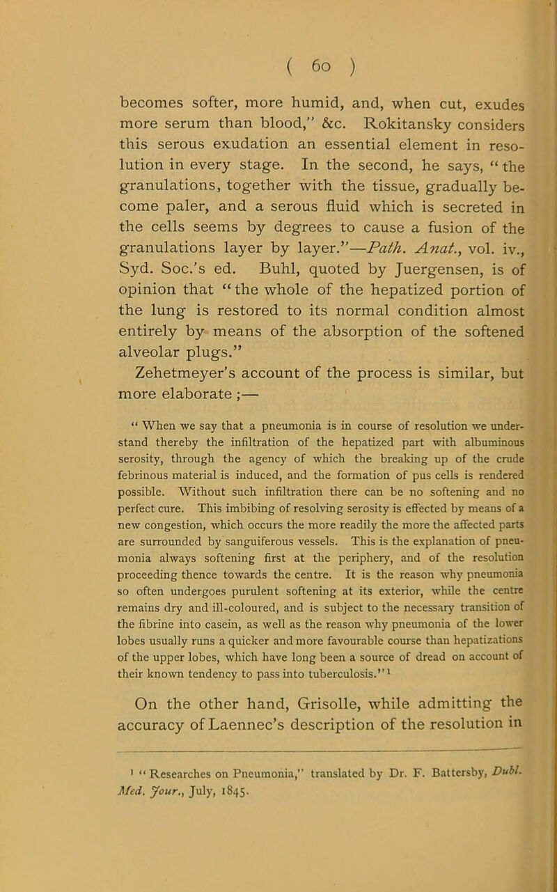 becomes softer, more humid, and, when cut, exudes more serum than blood,” &c. Rokitansky considers this serous exudation an essential element in reso- lution in every stage. In the second, he says, “ the granulations, together with the tissue, gradually be- come paler, and a serous fluid which is secreted in the cells seems by degrees to cause a fusion of the granulations layer by layer.”—Path. Anat., vol. iv., Syd. Soc.’s ed. Buhl, quoted by Juergensen, is of opinion that “ the whole of the hepatized portion of the lung is restored to its normal condition almost entirely by means of the absorption of the softened alveolar plugs.” Zehetmeyer’s account of the process is similar, but more elaborate ;— “ When we say that a pneumonia is in course of resolution we under- stand thereby the infiltration of the hepatized part with albuminous serosity, through the agency of which the breaking up of the crude febrinous material is induced, and the formation of pus cells is rendered possible. Without such infiltration there can be no softening and no perfect cure. This imbibing of resolving serosity is effected by means of a new congestion, which occurs the more readily the more the affected parts are surrounded by sanguiferous vessels. This is the explanation of pneu- monia always softening first at the periphery, and of the resolution proceeding thence towards the centre. It is the reason why pneumonia so often undergoes purulent softening at its exterior, while the centre remains dry and ill-coloured, and is subject to the necessary' transition of the fibrine into casein, as well as the reason why pneumonia of the lower lobes usually runs a quicker and more favourable course than hepatizations of the upper lobes, which have long been a source of dread on account of their known tendency to pass into tuberculosis.”1 On the other hand, Grisolle, while admitting the accuracy of Laennec’s description of the resolution in 1 “ Researches on Pneumonia,” translated by Dr. F. Battersby, Dubl. Med. Jour., July, 1845.