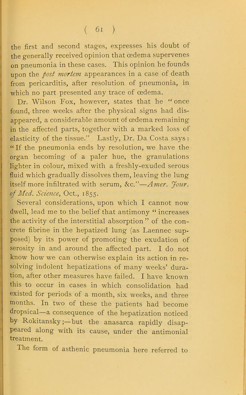 the first and second stages, expresses his doubt of the generally received opinion that oedema supervenes on pneumonia in these cases. This opinion he founds upon the post mortem appearances in a case of death from pericarditis, after resolution of pneumonia, in which no part presented any trace of cedema. Dr. Wilson Fox, however, states that he “ once found, three weeks after the physical signs had dis- appeared, a considerable amount of oedema remaining in the affected parts, together with a marked loss of elasticity of the tissue.” Lastly, Dr. Da Costa says : “ If the pneumonia ends by resolution, we have the organ becoming of a paler hue, the granulations lighter in colour, mixed with a freshly-exuded serous fluid which gradually dissolves them, leaving the lung itself more infiltrated with serum, &c.”—Amer. Jour, of Med. Science, Oct., 1855. Several considerations, upon which I cannot now dwell, lead me to the belief that antimony “ increases the activity of the interstitial absorption ” of the con- crete fibrine in the hepatized lung (as Laennec sup- posed) by its power of promoting the exudation of serosity in and around the affected part. I do not know how we can otherwise explain its action in re- solving indolent hepatizations of many weeks’ dura- tion, after other measures have failed. I have known this to occur in cases in which consolidation had existed for periods of a month, six weeks, and three months. In two of these the patients had become dropsical—a consequence of the hepatization noticed by Rokitansky;—but the anasarca rapidly disap- peared along with its cause, under the antimonial treatment. The form of asthenic pneumonia here referred to