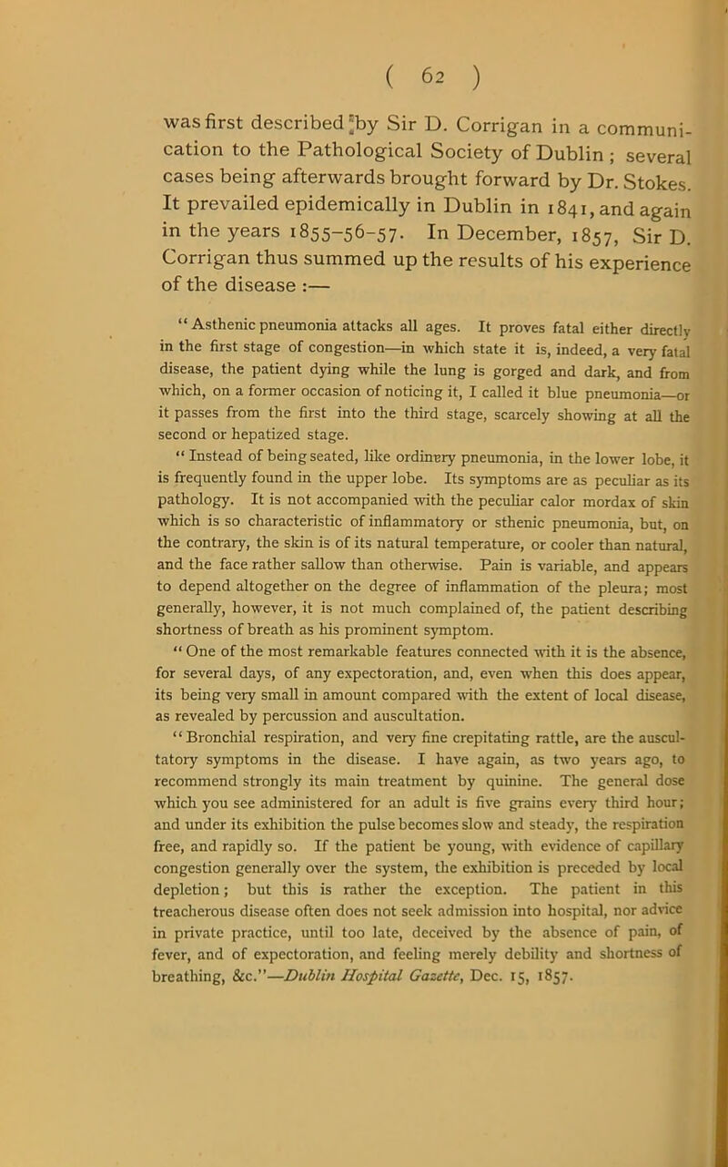 was first described'by Sir D. Corrigan in a communi- cation to the Pathological Society of Dublin ; several cases being afterwards brought forward by Dr. Stokes. It prevailed epidemically in Dublin in 1841, and again in the years 1855-56-57. In December, 1857, Sir D. Corrigan thus summed up the results of his experience of the disease :— “ Asthenic pneumonia attacks all ages. It proves fatal either directly in the first stage of congestion—in which state it is, indeed, a very fatal disease, the patient dying while the lung is gorged and dark, and from which, on a former occasion of noticing it, I called it blue pneumonia—or it passes from the first into the third stage, scarcely showing at all the second or hepatized stage. “ Instead of being seated, like ordinary pneumonia, in the lower lobe, it is frequently found in the upper lobe. Its symptoms are as peculiar as its pathology. It is not accompanied with the peculiar calor mordax of skin which is so characteristic of inflammatory or sthenic pneumonia, but, on the contrary, the skin is of its natural temperature, or cooler than natural, and the face rather sallow than otherwise. Pain is variable, and appears to depend altogether on the degree of inflammation of the pleura; most generally, however, it is not much complained of, the patient describing shortness of breath as his prominent symptom. “ One of the most remarkable features connected with it is the absence, for several days, of any expectoration, and, even when this does appear, its being very small in amount compared with the extent of local disease, as revealed by percussion and auscultation. “Bronchial respiration, and very fine crepitating rattle, are the auscul- tatory symptoms in the disease. I have again, as two years ago, to recommend strongly its main treatment by quinine. The general dose which you see administered for an adult is five grains every' third hour; and under its exhibition the pulse becomes slow and steady, the respiration free, and rapidly so. If the patient be young, with evidence of capillary congestion generally over the system, the exhibition is preceded by local depletion; but this is rather the exception. The patient in this treacherous disease often does not seek admission into hospital, nor advice in private practice, until too late, deceived by the absence of pain, of fever, and of expectoration, and feeling merely debility and shortness of breathing, &c.”—Dublin Hospital Gazette, Dec. 15, 1857.