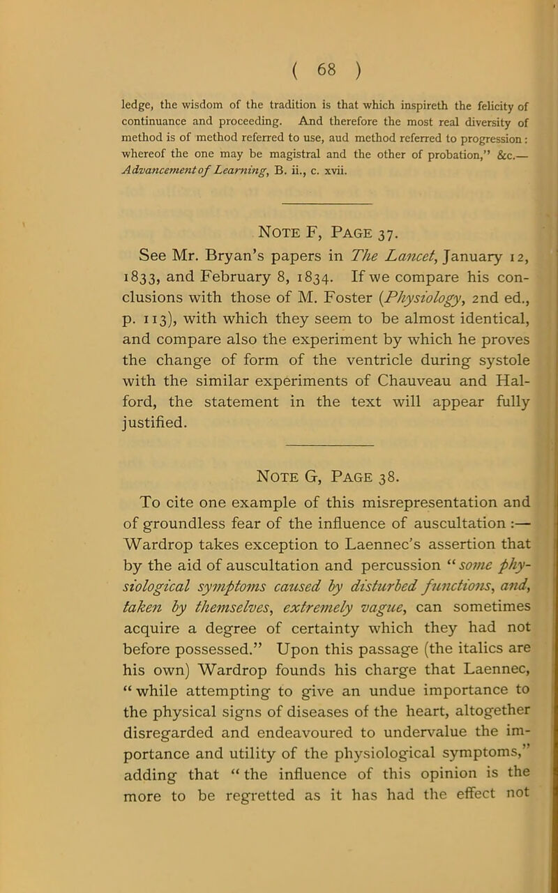 ledge, the wisdom of the tradition is that which inspireth the felicity of continuance and proceeding. And therefore the most real diversity of method is of method referred to use, aud method referred to progression: whereof the one may be magistral and the other of probation,” &c.— Advancement of Learning, B. ii., c. xvii. Note F, Page 37. See Mr. Bryan’s papers in The Lancet, January 12, 1833, and February 8, 1834. If we compare his con- clusions with those of M. Foster (Physiology, 2nd ed., p. 113), with which they seem to be almost identical, and compare also the experiment by which he proves the change of form of the ventricle during systole with the similar experiments of Chauveau and Hal- ford, the statement in the text will appear fully justified. Note G, Page 38. To cite one example of this misrepresentation and of groundless fear of the influence of auscultation :— Wardrop takes exception to Laennec’s assertion that by the aid of auscultation and percussion “ some phy- siological symptoms caused by disturbed functions, and, taken by themselves, extremely vague, can sometimes acquire a degree of certainty which they had not before possessed.” Upon this passage (the italics are his own) Wardrop founds his charge that Laennec, “ while attempting to give an undue importance to the physical signs of diseases of the heart, altogether disregarded and endeavoured to undervalue the im- portance and utility of the physiological symptoms,’ adding that “ the influence of this opinion is the more to be regretted as it has had the effect not