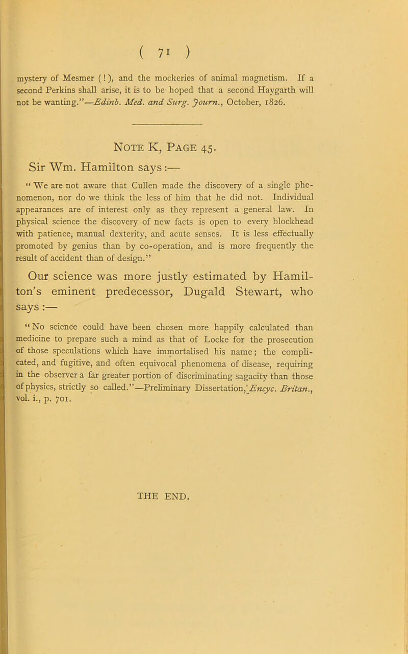 mystery of Mesmer (!), and the mockeries of animal magnetism. If a second Perkins shall arise, it is to be hoped that a second Haygarth will not be wanting.”—Edinb. Med. arid Surg. Journ., October, 1826. Note K, Page 45. Sir Wm. Hamilton says:— “ We are not aware that Cullen made the discovery of a single phe- nomenon, nor do we think the less of him that he did not. Individual appearances are of interest only as they represent a general law. In physical science the discovery of new facts is open to every blockhead with patience, manual dexterity, and acute senses. It is less effectually promoted by genius than by co-operation, and is more frequently the result of accident than of design.” Our science was more justly estimated by Hamil- ton’s eminent predecessor, Dugald Stewart, who says :— “ No science could have been chosen more happily calculated than medicine to prepare such a mind as that of Locke for the prosecution of those speculations which have immortalised his name; the compli- cated, and fugitive, and often equivocal phenomena of disease, requiring in the observer a far greater portion of discriminating sagacity than those of physics, strictly so called.”—Preliminary Dissertation,' Encyc. Britan vol. i., p. 701. THE END.