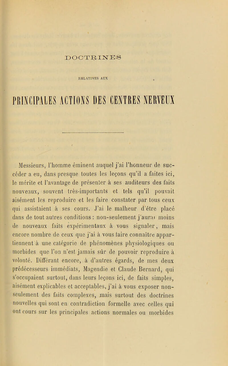 RELATIVES AUX PRINCIPALES ACTIONS DES CENTRES NERVEUX Messieurs, l’homme éminent auquel j’ai l’honneur de suc- céder a eu, dans presque toutes les leçons qu’il a faites ici, le mérite et l’avantage de présenter à ses auditeurs des faits nouveaux, souvent très-importants et tels qu’il pouvait aisément les reproduire et les faire constater par tous ceux qui assistaient à ses cours. J’ai le malheur d'être placé dans de tout autres conditions: non-seulement j’aurai moins de nouveaux faits expérimentaux à vous signaler, mais encore nombre de ceux que j’ai à vous laire connaître appar- tiennent à une catégorie de phénomènes physiologiques ou morbides que l’on n’est jamais sûr de pouvoir reproduire à volonté. Différant encore, à d’autres égards, de mes deux prédécesseurs immédiats, Magendie et Claude Bernard, qui s’occupaient surtout, dans leurs leçons ici, de faits simples, aisément explicables et acceptables, j’ai à vous exposer non- seulement des faits complexes, mais surtout des doctrines nouvelles qui sont en contradiction formelle avec celles qui ont cours sur les principales actions normales ou morbides