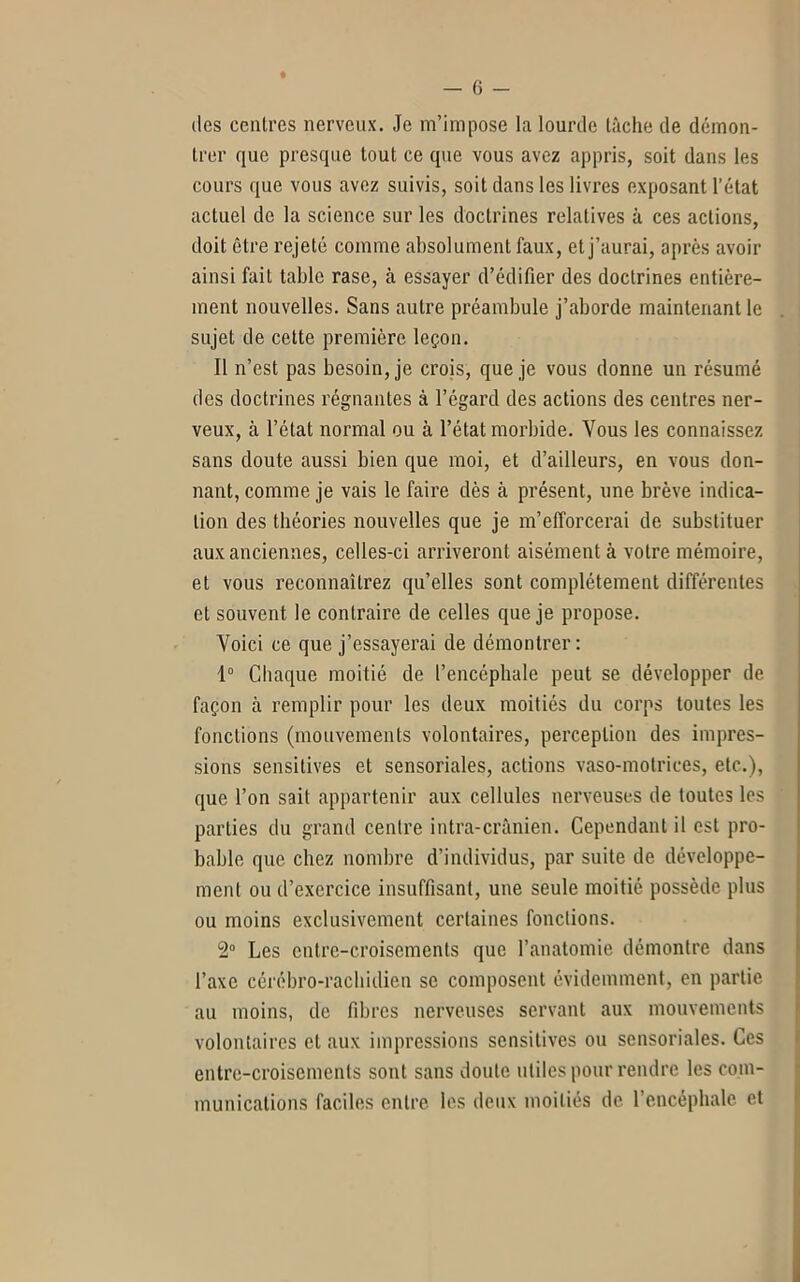 des centres nerveux. Je m’impose la lourde lâche de démon- trer que presque tout ce que vous avez appris, soit dans les cours que vous avez suivis, soit dans les livres exposant l’état actuel de la science sur les doctrines relatives à ces actions, doit être rejeté comme absolument faux, et j’aurai, après avoir ainsi fait table rase, à essayer d’édifier des doctrines entière- ment nouvelles. Sans autre préambule j’aborde maintenant le sujet de cette première leçon. Il n’est pas besoin, je crois, que je vous donne un résumé des doctrines régnantes à l’égard des actions des centres ner- veux, à l’état normal ou à l’état morbide. Vous les connaissez sans doute aussi bien que moi, et d’ailleurs, en vous don- nant, comme je vais le faire dès à présent, une brève indica- tion des théories nouvelles que je m’efforcerai de substituer aux anciennes, celles-ci arriveront aisément à votre mémoire, et vous reconnaîtrez qu’elles sont complètement différentes et souvent le contraire de celles que je propose. Voici ce que j’essayerai de démontrer: 1° Chaque moitié de l’encéphale peut se développer de façon à remplir pour les deux moitiés du corps toutes les fonctions (mouvements volontaires, perception des impres- sions sensitives et sensoriales, actions vaso-motrices, etc.), que l’on sait appartenir aux cellules nerveuses de toutes les parties du grand centre intra-crânien. Cependant il est pro- bable que chez nombre d’individus, par suite de développe- ment ou d’exercice insuffisant, une seule moitié possède plus ou moins exclusivement certaines fondions. 2° Les entre-croisements que l’anatomie démontre dans l’axe cérébro-rachidien se composent évidemment, en partie au moins, de fibres nerveuses servant aux mouvements volontaires et aux impressions sensitives ou sensoriales. Ces entre-croisements sont sans doute utiles pour rendre les com- munications faciles entre les deux moitiés de l’encéphale et