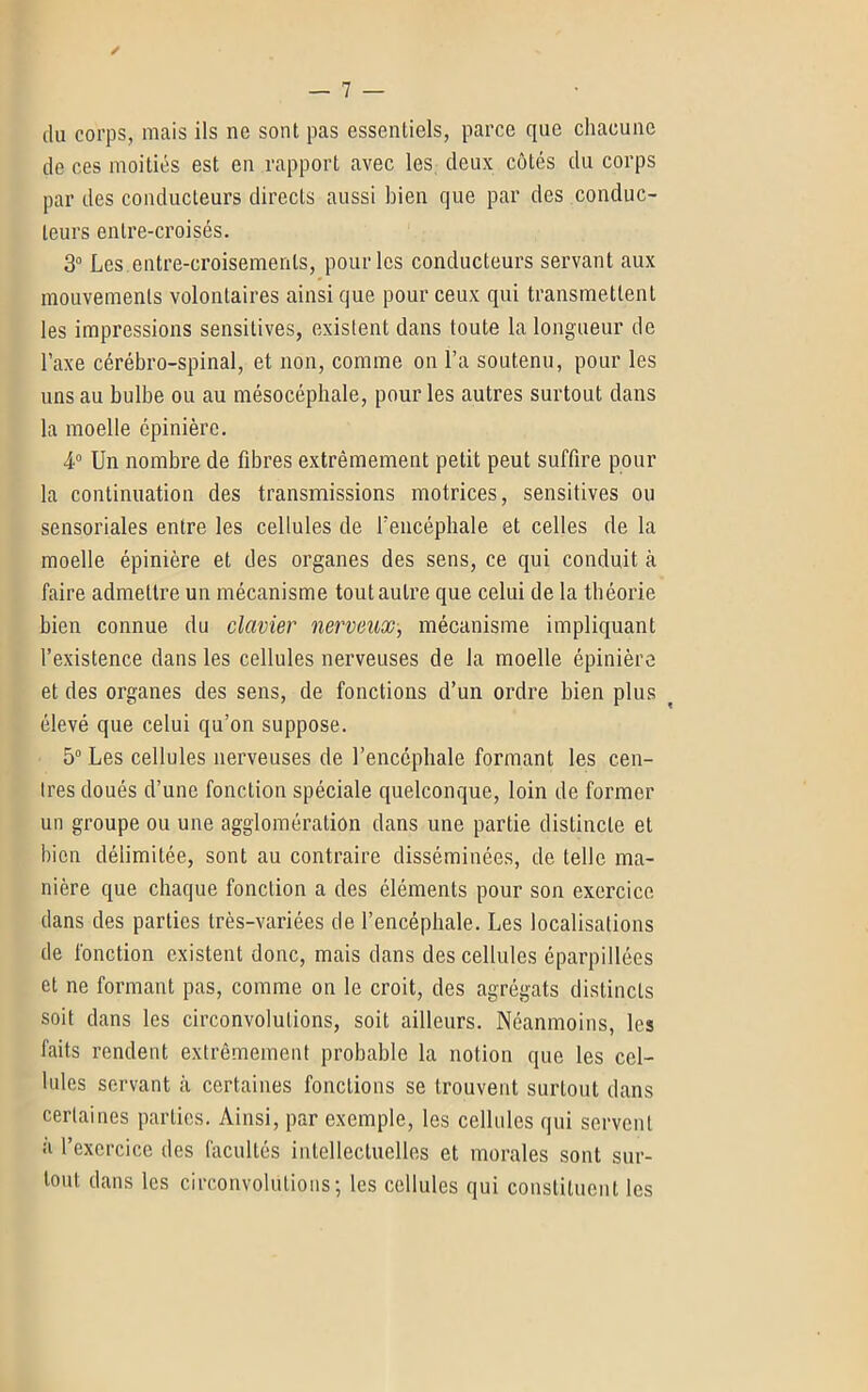 ✓ du corps, mais ils ne sont pas essentiels, parce que chacune de ces moitiés est en rapport avec les deux côtés du corps par des conducteurs directs aussi bien que par des conduc- teurs entre-croisés. 3° Les entre-croisements, pour les conducteurs servant aux mouvements volontaires ainsi que pour ceux qui transmettent les impressions sensitives, existent dans toute la longueur de l’axe cérébro-spinal, et non, comme on l’a soutenu, pour les uns au bulbe ou au mésocéphale, pour les autres surtout dans la moelle épinière. 4° Un nombre de fibres extrêmement petit peut suffire pour la continuation des transmissions motrices, sensitives ou sensoriales entre les cellules de l’encéphale et celles de la moelle épinière et des organes des sens, ce qui conduit à faire admettre un mécanisme tout autre que celui de la théorie bien connue du clavier nerveux, mécanisme impliquant l’existence dans les cellules nerveuses de la moelle épinière et des organes des sens, de fonctions d’un ordre bien plus élevé que celui qu’on suppose. 5° Les cellules nerveuses de l’encéphale formant les cen- tres doués d’une fonction spéciale quelconque, loin de former un groupe ou une agglomération dans une partie distincte et bien délimitée, sont au contraire disséminées, de telle ma- nière que chaque fonction a des éléments pour son exercice dans des parties très-variées de l’encéphale. Les localisations de fonction existent donc, mais dans des cellules éparpillées et ne formant pas, comme on le croit, des agrégats distincts soit dans les circonvolutions, soit ailleurs. Néanmoins, les faits rendent extrêmement probable la notion que les cel- lules servant à certaines fonctions se trouvent surtout dans certaines parties. Ainsi, par exemple, les cellules qui servent à l’exercice des facultés intellectuelles et morales sont sur- tout dans les circonvolutions; les cellules qui constituent les