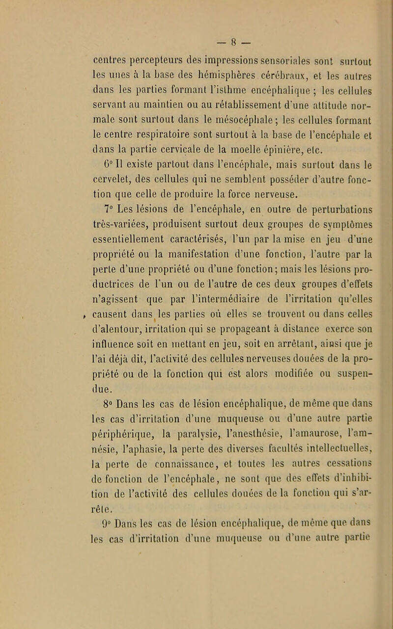centres percepteurs des impressions sensoriales sont surtout les unes à la base des hémisphères cérébraux, et les autres dans les parties formant l’isthme encéphalique ; les cellules servant au maintien ou au rétablissement d'une attitude nor- male sont surtout dans le mésocépbale ; les cellules formant le centre respiratoire sont surtout à la base de l’encéphale et dans la partie cervicale de la moelle épinière, etc. G0 II existe partout dans l’encéphale, mais surtout dans le cervelet, des cellules qui ne semblent posséder d’autre fonc- tion que celle de produire la force nerveuse. 7° Les lésions de l’encéphale, en outre de perturbations très-variées, produisent surtout deux groupes de symptômes essentiellement caractérisés, l’un par la mise en jeu d’une propriété ou la manifestation d’une fonction, l’autre par la perle d’une propriété ou d’une fonction; mais les lésions pro- ductrices de Tun ou de l’autre de ces deux groupes d’effets n’agissent que par l’intermédiaire de l’irritation qu’elles , causent dans les parties où elles se trouvent ou dans celles d’alentour, irritation qui se propageant à distance exerce son influence soit en mettant en jeu, soit en arrêtant, ainsi que je l’ai déjà dit, l'activité des cellules nerveuses douées de la pro- priété ou de la fonction qui est alors modifiée ou suspen- due. 8° Dans les cas de lésion encéphalique, de même que dans les cas d’irritation d’une muqueuse ou d’une autre partie périphérique, la paralysie, l’anesthésie, l’amaurose, l'am- nésie, l’aphasie, la perte des diverses facultés intellectuelles, la perte de connaissance, et toutes les autres cessations de fonction de l’encéphale, ne sont que des effets d’inhibi- tion de l’activité des cellules douées de la fonction qui s’ar- rête. 9° Dans les cas de lésion encéphalique, de même que dans les cas d’irritation d’une muqueuse ou d’une autre partie