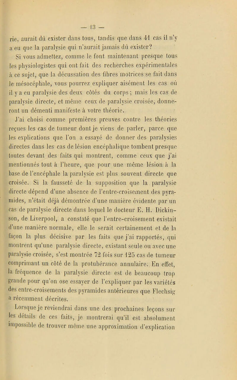 rie, aurait dû exister dans tous, tandis que dans 41 cas il n’y a eu que la paralysie qui n’aurait jamais dû exister? Si vous admettez, comme le font maintenant presque tous les physiologistes qui ont fait des recherches expérimentales à ce sujet, que la décussation des fibres motrices se fait dans le mésocéphale, vous pourrez expliquer aisément les cas où il y a eu paralysie des deux côtés du corps; mais les cas de paralysie directe, et même ceux de paralysie croisée, donne- ront un démenti manifeste à votre théorie. J’ai choisi comme premières preuves contre les théories reçues les cas de tumeur dont je viens de parler, parce que les explications que l’on a essayé de donner des paralysies directes dans les cas de lésion encéphalique tombent presque toutes devant des faits qui montrent, comme ceux que j’ai mentionnés tout à l’heure, que pour une même lésion à la base de l’encéphale la paralysie est plus souvent directe que croisée. Si la fausseté de la supposition que la paralysie directe dépend d’une absence de rentre-croiscment des pyra- mides, n’était déjà démontrée d’une manière évidente par un cas de paralysie directe dans lequel le docteur E. II. Dickin- son, de Liverpool, a constaté que l’entre-croisement existait d’une manière normale, elle le serait certainement et de la façon la plus décisive par les faits que j’ai rapportés, qui montrent qu’une paralysie directe, existant seule ou avec une paralysie croisée, s’est montrée 72 fois sur 125 cas de tumeur comprimant un côté de la protubérance annulaire. En effet, la fréquence de la paralysie directe est de beaucoup trop grande pour qu’on ose essayer de l’expliquer par les variétés des entre-croisements des pyramides antérieures que Flechsig a récemment décrites. Lorsque je reviendrai dans une des prochaines leçons sur les détails de ces faits, je montrerai qu’il est absolument impossible de trouver même une approximation d’explication