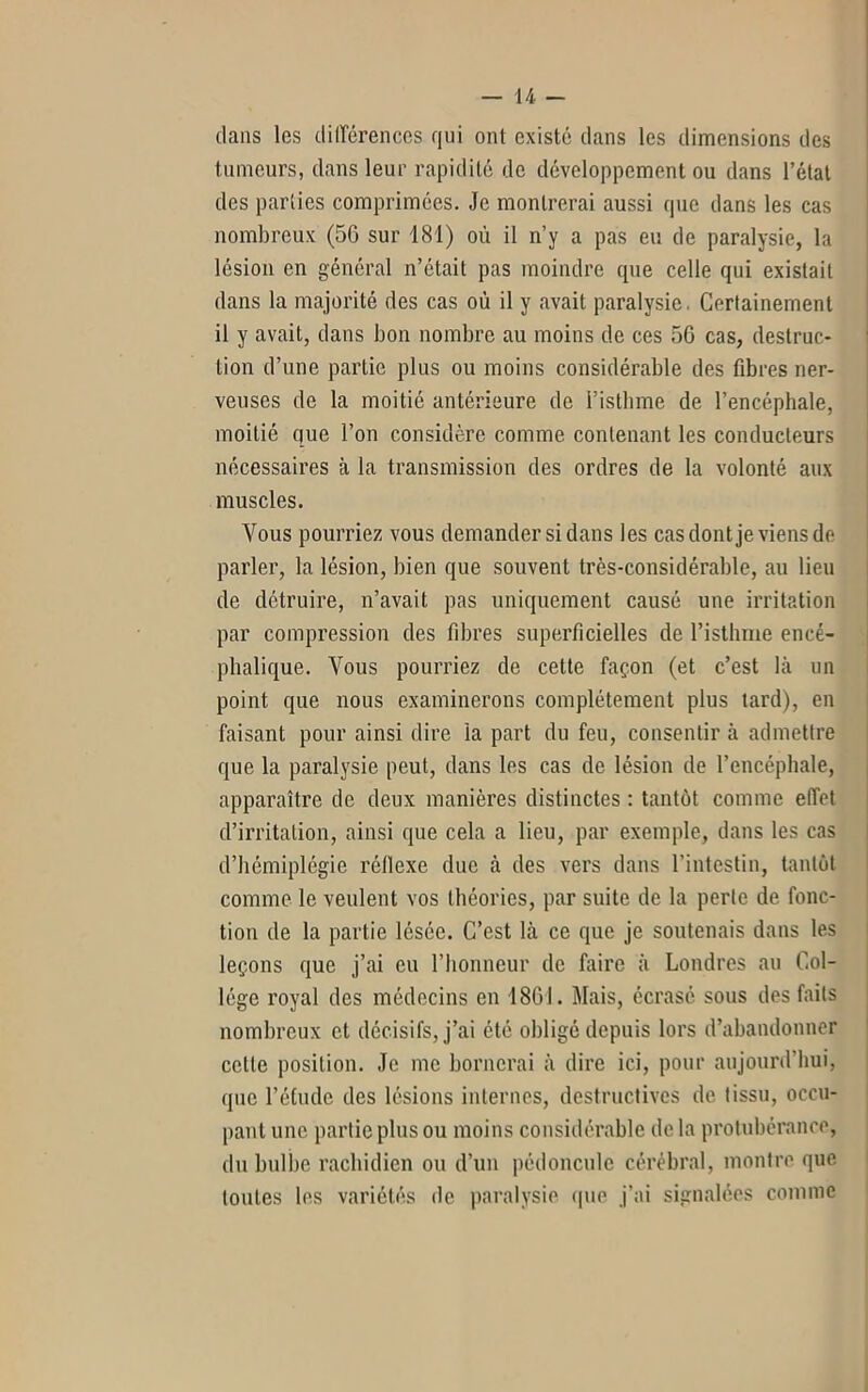 dans les différences qui ont existé dans les dimensions des tumeurs, dans leur rapidité de développement ou dans l’état des parties comprimées. Je montrerai aussi que dans les cas nombreux (50 sur 181) où il n’y a pas eu de paralysie, la lésion en général n’était pas moindre que celle qui existait dans la majorité des cas où il y avait paralysie. Certainement il y avait, dans bon nombre au moins de ces 5G cas, destruc- tion d’une partie plus ou moins considérable des fibres ner- veuses de la moitié antérieure de l’isthme de l’encéphale, moitié que l’on considère comme contenant les conducteurs nécessaires à la transmission des ordres de la volonté aux muscles. Vous pourriez vous demander si dans les cas dont je viens de parler, la lésion, bien que souvent très-considérable, au lieu de détruire, n’avait pas uniquement causé une irritation par compression des fibres superficielles de l’isthme encé- phalique. Vous pourriez de cette façon (et c’est là un point que nous examinerons complètement plus tard), en faisant pour ainsi dire la part du feu, consentir à admettre que la paralysie peut, dans les cas de lésion de l’encéphale, apparaître de deux manières distinctes : tantôt comme effet d’irritation, ainsi que cela a lieu, par exemple, dans les cas d’hémiplégie réflexe due à des vers dans l’intestin, tantôt comme le veulent vos théories, par suite de la perte de fonc- tion de la partie lésée. C’est là ce que je soutenais dans les leçons que j’ai eu l’honneur de faire à Londres au Col- lège royal des médecins en 1801. Mais, écrasé sous des faits nombreux et décisifs, j’ai été obligé depuis lors d’abandonner celte position. Je me bornerai à dire ici, pour aujourd’hui, que l’étude des lésions internes, destructives de tissu, occu- pant une partie plus ou moins considérable de la protubérance, du bulbe rachidien ou d’un pédoncule cérébral, montre que toutes les variétés de paralysie que j’ai signalées comme