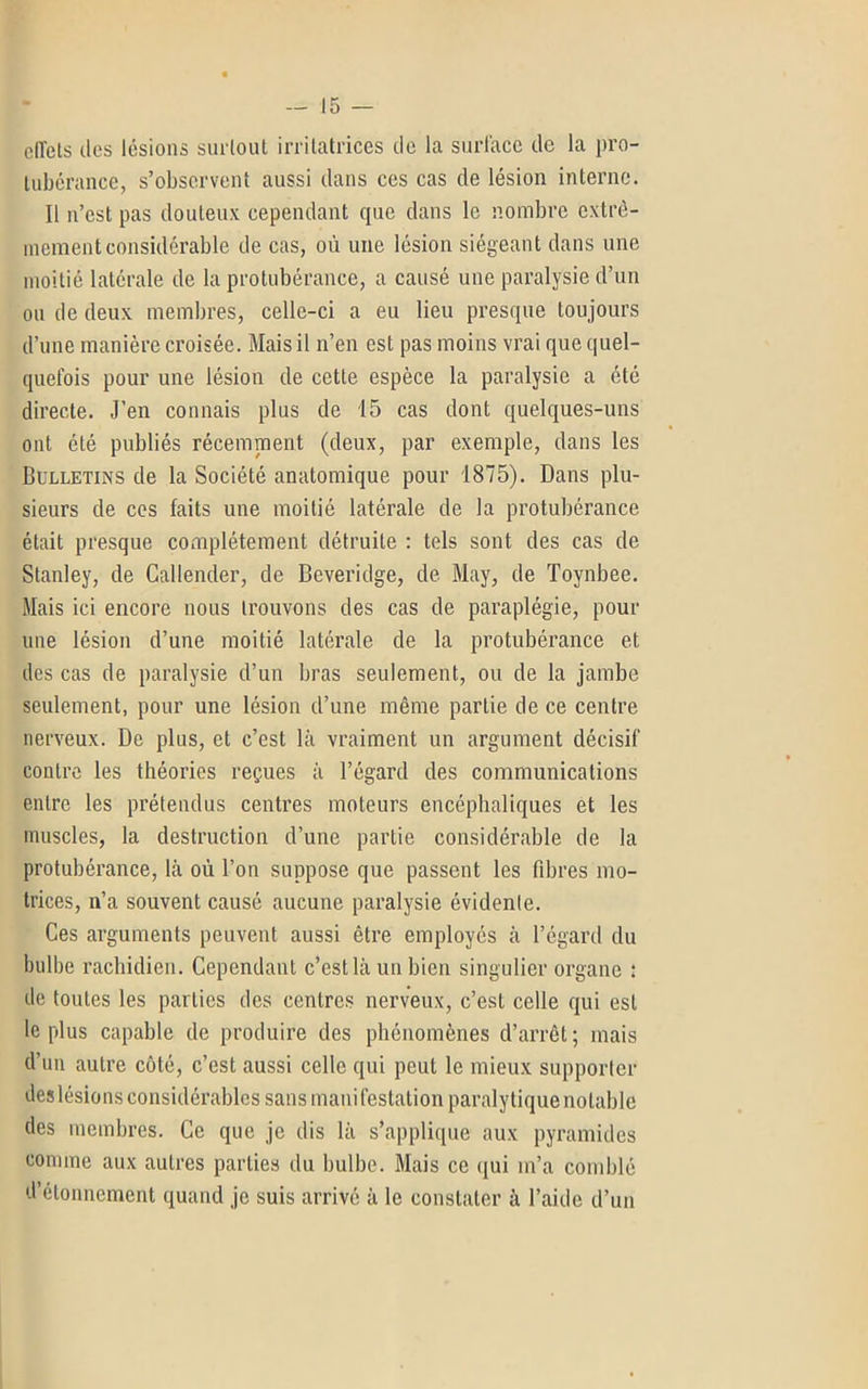 effets des lésions surtout irrilatrices de la surface de la pro- tubérance, s’observent aussi dans ces cas de lésion interne. Il n’est pas douteux cependant que dans le nombre extrê- mement considérable de cas, où une lésion siégeant dans une moitié latérale de la protubérance, a causé une paralysie d’un ou de deux membres, celle-ci a eu lieu presque toujours d’une manière croisée. Mais il n’en est pas moins vrai que quel- quefois pour une lésion de cette espèce la paralysie a été directe. J’en connais plus de 15 cas dont quelques-uns ont été publiés récemment (deux, par exemple, dans les Bulletins de la Société anatomique pour 1875). Dans plu- sieurs de ces faits une moitié latérale de la protubérance était presque complètement détruite : tels sont des cas de Stanley, de Caliender, de Bcveridge, de May, de Tovnbee. Mais ici encore nous trouvons des cas de paraplégie, pour une lésion d’une moitié latérale de la protubérance et des cas de paralysie d’un bras seulement, ou de la jambe seulement, pour une lésion d’une même partie de ce centre nerveux. De plus, et c’est là vraiment un argument décisif contre les théories reçues à l’égard des communications entre les prétendus centres moteurs encéphaliques et les muscles, la destruction d’une partie considérable de la protubérance, là où l’on suppose que passent les fibres mo- trices, n’a souvent causé aucune paralysie évidente. Ces arguments peuvent aussi être employés à l’égard du bulbe rachidien. Cependant c’est là un bien singulier organe : de toutes les parties des centres nerveux, c’est celle qui est le plus capable de produire des phénomènes d’arrêt; mais d’un autre côté, c’est aussi celle qui peut le mieux supporter des lésions considérables sans manifestation paralytique notable des membres. Ce que je dis là s’applique aux pyramides comme aux autres parties du bulbe. Mais ce qui m’a comblé d’étonnement quand je suis arrivé à le constater à l’aide d’un