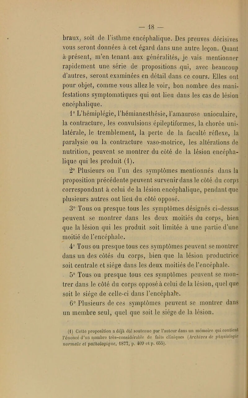 braux. soit de l’isthme encéphalique. Des preuves décisives vous seront données à cet égard dans une autre leçon. Quant à présent, m’en tenant aux généralités, je vais mentionner rapidement une série de propositions qui, avec beaucoup d’autres, seront examinées en détail dans ce cours. Elles ont pour objet, comme vous allez le voir, bon nombre des mani- festations symptomatiques qui ont lieu dans les cas de lésion encéphalique. 1° L’hémiplégie, l’hémianesthésie, l’amaurose unioculaire, la contracture, les convulsions épileptiformes, la chorée uni- latérale, le tremblement, la perte de la faculté réflexe, la paralysie ou la contracture vaso-motrice, les altérations de nutrition, peuvent se montrer du côté de la lésion encépha- lique qui les produit (1). 2° Plusieurs ou l’un des symptômes mentionnés dans la proposition précédente peuvent survenir dans le côté du corps correspondant à celui de la lésion encéphalique, pendant que plusieurs autres ont lieü du côté opposé. 3° Tous ou presque tous les symptômes désignés ci-dessus peuvent se montrer dans les deux moitiés du corps, bien que la lésion qui les produit soit limitée à une partie d’une moitié de l’encéphale. 4° Tous ou presque tous ces symptômes peuvent se montrer dans un des côtés du corps, bien que la lésion productrice soit centrale et siège dans les deux moitiés de l’encéphale. 5° Tous ou presque tous ces symptômes peuvent se mon- trer dans le côté du corps opposé à celui de la lésion, quel que soit le siège de celle-ci dans l’encéphahe. G0 Plusieurs de ces symptômes peuvent se montrer dans un membre seul, quel que soit le siège de la lésion. (1) Cotte proposition a déjà été soutenue par l’auteur dans un mémoire qui contient l’énoncé d’un nombre très-considérable de faits cliniques (Archives ile physiologie normale cl pathologique, 1877, p. 400 ctp. (155).