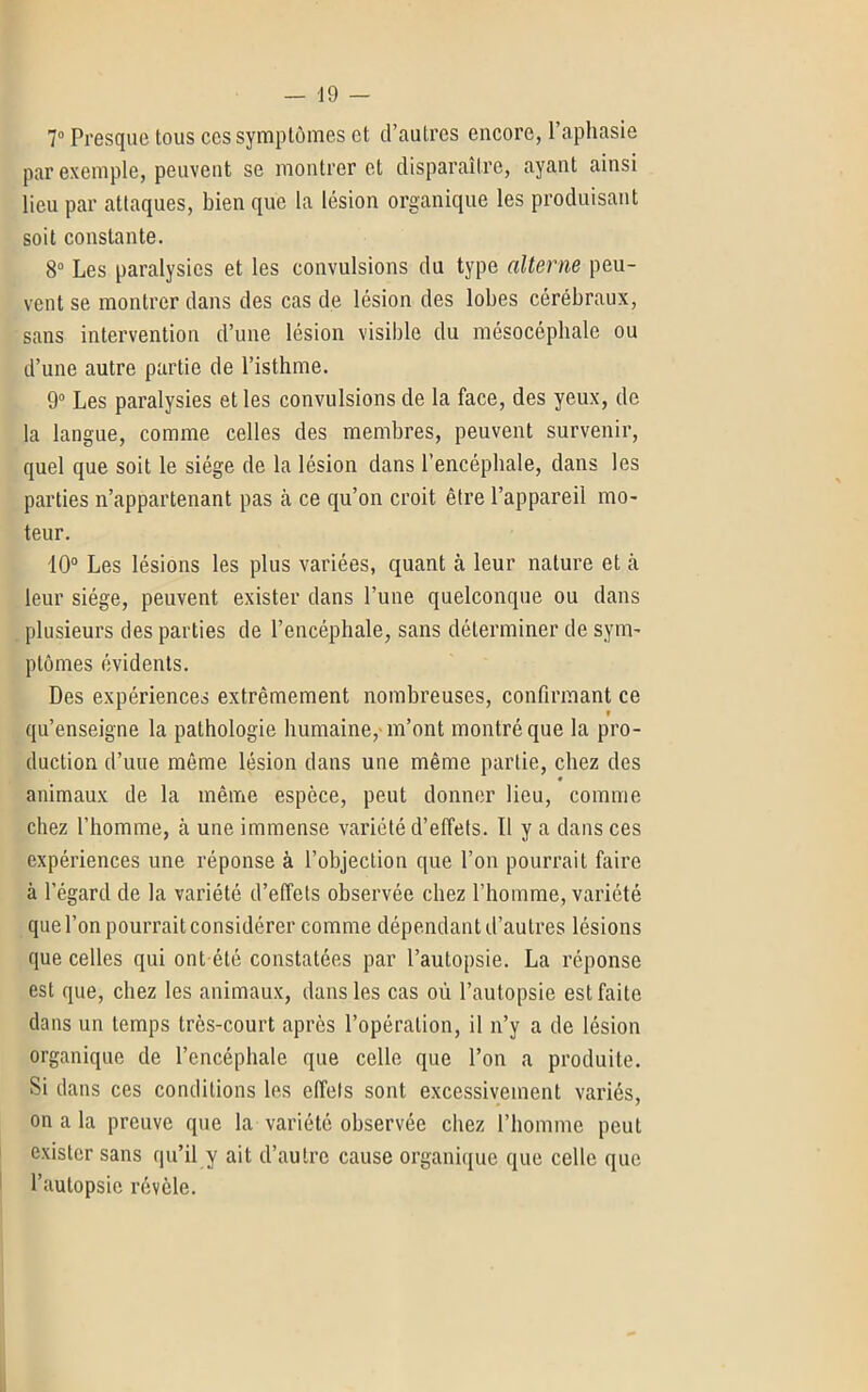 7° Presque tous ces symptômes et d’autres encore, l’aphasie par exemple, peuvent se montrer et disparaître, ayant ainsi lieu par attaques, bien que la lésion organique les produisant soit constante. 8° Les paralysies et les convulsions du type alterne peu- vent se montrer dans des cas de lésion des lobes cérébraux, sans intervention d’une lésion visible du mésocéphalc ou d’une autre partie de l’isthme. 9° Les paralysies et les convulsions de la face, des yeux, de la langue, comme celles des membres, peuvent survenir, quel que soit le siège de la lésion dans l’encéphale, dans les parties n’appartenant pas à ce qu’on croit être l’appareil mo- teur. 10° Les lésions les plus variées, quant à leur nature et à leur siège, peuvent exister dans l’une quelconque ou dans plusieurs des parties de l’encéphale, sans déterminer de sym- ptômes évidents. Des expériences extrêmement nombreuses, confirmant ce qu’enseigne la pathologie humaine, m’ont montré que la pro- duction d’une même lésion dans une même partie, chez des animaux de la même espèce, peut donner lieu, comme chez l’homme, à une immense variété d’effets. Il y a dans ces expériences une réponse à l’objection que l’on pourrait faire à l’égard de la variété d’effets observée chez l’homme, variété que l’on pourrait considérer comme dépendant d’autres lésions que celles qui ont été constatées par l’autopsie. La réponse est que, chez les animaux, dans les cas où l’autopsie est faite dans un temps très-court après l’opération, il n’y a de lésion organique de l’encéphale que celle que l’on a produite. Si dans ces conditions les effets sont excessivement variés, on a la preuve que la variété observée chez l’homme peut exister sans qu’il y ait d’autre cause organique que celle que l’autopsie révèle.