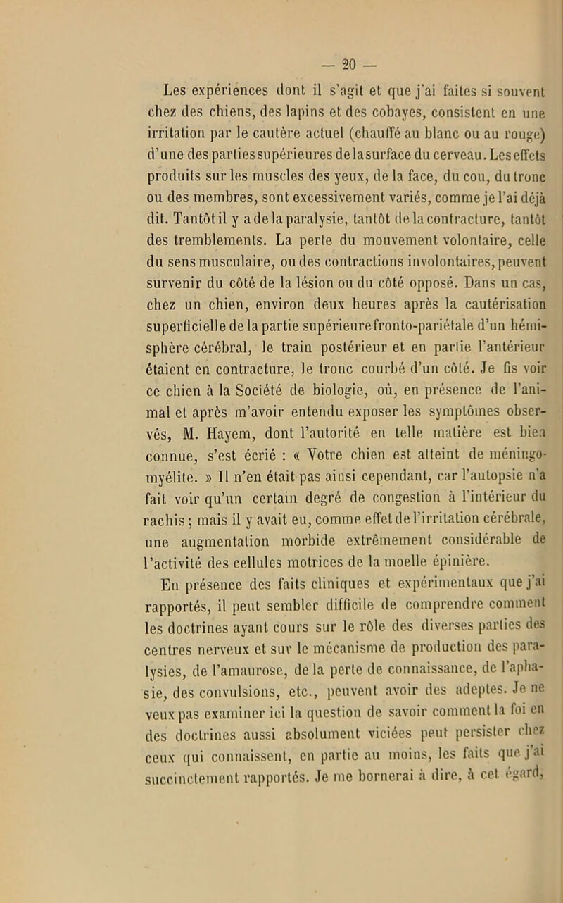 Les expériences dont il s’agit et que j'ai faites si souvent chez des chiens, des lapins et des cobayes, consistent en une irritation par le cautère actuel (chauffe au blanc ou an rouge) d’une des parties supérieures delasurface du cerveau. Les effets produits sur les muscles des yeux, de la face, du cou, du tronc ou des membres, sont excessivement variés, comme je l’ai déjà dit. Tantôt il y a de la paralysie, tantôt de la contracture, tantôt des tremblements. La perte du mouvement volontaire, celle du sens musculaire, ou des contractions involontaires, peuvent survenir du côté de la lésion ou du côté opposé. Dans un cas, chez un chien, environ deux heures après la cautérisation superficielle de la partie supérieurefronto-pariétale d’un hémi- sphère cérébral, le train postérieur et en partie l’antérieur étaient en contracture, le tronc courbé d’un côté. Je fis voir ce chien à la Société de biologie, où, en présence de l’ani- mal et après m’avoir entendu exposer les symptômes obser- vés, M. Hayem, dont l’autorité en telle matière est bien connue, s’est écrié : « Votre chien est atteint de méningo- myélite. » Il n’en était pas ainsi cependant, car l’autopsie n’a fait voir qu’un certain degré de congestion à l’intérieur du rachis ; mais il y avait eu, comme effet de l’irritation cérébrale, une augmentation morbide extrêmement considérable de l’activité des cellules motrices de la moelle épinière. En présence des faits cliniques et expérimentaux que j’ai rapportés, il peut sembler difficile de comprendre comment les doctrines ayant cours sur le rôle des diverses parties des centres nerveux et sur le mécanisme de production des para- lysies, de l’amaurose, de la perte de connaissance, de l’apha- sie, des convulsions, etc., peuvent avoir des adeptes. Je ne veux pas examiner ici la question de savoir comment la foi en des doctrines aussi absolument viciées peut persister chez ceux qui connaissent, en partie au moins, les faits que j ai succinctement rapportés. Je me bornerai à dire, à cet égard,