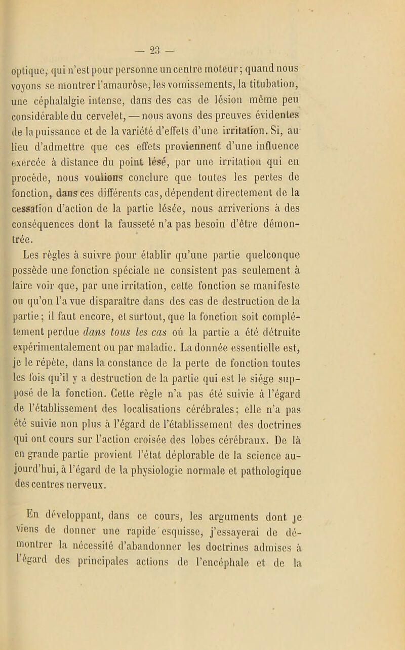 optique, qui n’est pour personne un centre moteur; quand nous voyons se montrer l'amaurose, les vomissements, la titubation, une céphalalgie intense, dans des cas de lésion même peu considérable du cervelet, — nous avons des preuves évidentes de la puissance et de la variété d’effets d’une irritation. Si, au lieu d’admettre que ces effets proviennent d’une influence exercée à distance du point lésé, par une irritation qui en procède, nous voulions conclure que toutes les pertes de fonction, dans ces différents cas, dépendent directement de la cessation d’action de la partie lésée, nous arriverions à des conséquences dont la fausseté n’a pas besoin d’être démon- trée. Les règles à suivre pour établir qu’une partie quelconque possède une fonction spéciale ne consistent pas seulement à faire voir que, par une irritation, cette fonction se manifeste ou qu’on l’a vue disparaître dans des cas de destruction delà partie; il faut encore, et surtout, que la fonction soit complè- tement perdue dans tous les cas où la partie a été détruite expérimentalement ou par maladie. La donnée essentielle est, je le répète, dans la constance de la perle de fonction toutes les fois qu’il y a destruction de la partie qui est le siège sup- posé de la fonction. Cette règle n’a pas été suivie à l’égard de l’établissement des localisations cérébrales; elle n’a pas été suivie non plus à l’égard de l’établissement des doctrines qui ont cours sur l’action croisée des lobes cérébraux. De là en grande partie provient l’état déplorable de la science au- jourd’hui, à l’égard de la physiologie normale et pathologique des centres nerveux. En développant, dans ce cours, les arguments dont je viens de donner une rapide esquisse, j’essayerai de dé- montrer la nécessité d’abandonner les doctrines admises à 1 égard des principales actions de l’encéphale et; de la