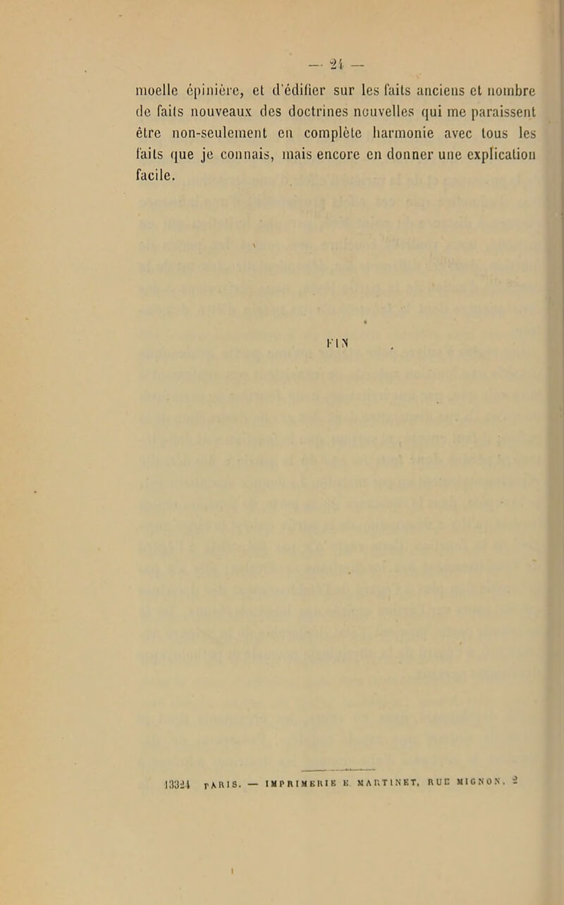 moelle épinière, et d’édifier sur les faits anciens et nombre de faits nouveaux des doctrines nouvelles qui me paraissent être non-seulement en complète harmonie avec tous les laits que je connais, mais encore en donner une explication facile. I I N 133it rAl'IS. — IMPRIMERIE E MARTINET, RUE MIGNON, Z I