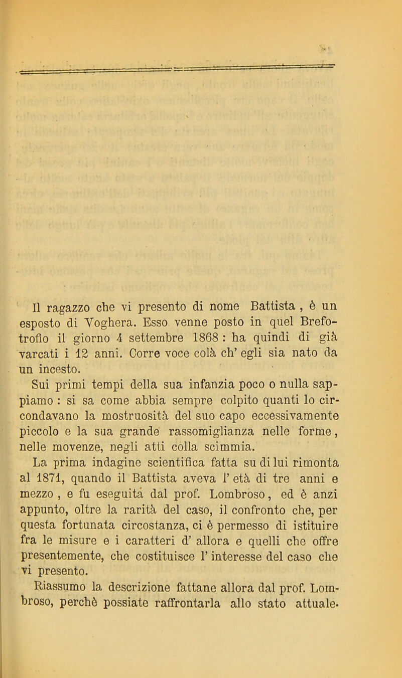 esposto di Voghera. Esso venne posto in quel Brefo- trofio il giorno 4 settembre 1868 : ha quindi di già varcati i 12 anni. Corre voce colà eh’ egli sia nato da un incesto. Sui primi tempi della sua infanzia poco o nulla sap- piamo : si sa come abbia sempre colpito quanti lo cir- condavano la mostruosità del suo capo eccessivamente piccolo e la sua grande rassomiglianza nelle forme, nelle movenze, negli atti colla scimmia. La prima indagine scientifica fatta su di lui rimonta al 1871, quando il Battista aveva 1’ età di tre anni e mezzo , e fu eseguita dal prof. Lombroso, ed è anzi appunto, oltre la rarità del caso, il confronto che, per questa fortunata circostanza, ci è permesso di istituire fra le misure e i caratteri d’ allora e quelli che offre presentemente, che costituisce l’interesse del caso che vi presento. Riassumo la descrizione fattane allora dal prof. Lom- broso, perchè possiate raffrontarla allo stato attuale.