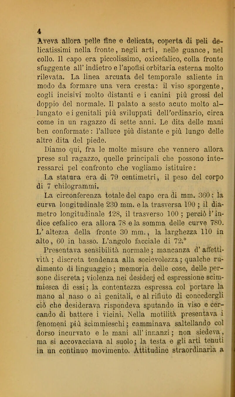 Aveva allora pelle fine e delicata, coperta di peli de- licatissimi nella fronte , negli arti, nelle guance, nel collo. Il capo era piccolissimo, oxicefalico, colla fronte sfuggente all’ indietro e l’apofisi orbitaria esterna molto rilevata. La linea arcuata del temporale saliente in modo da formare una vera cresta: il viso sporgente, cogli incisivi molto distanti e i canini più grossi del doppio del normale. Il palato a sesto acuto molto al- lungato e i genitali più sviluppati deirordinario, circa come in un ragazzo di sette anni. Le dita delle mani ben conformate : l’alluce più distante e più lungo delle altre dita del piede. Diamo qui, fra le molte misure che vennero allora prese sul ragazzo, quelle principali che possono inte- ressarci pel confronto che vogliamo istituire : La statura era di 79 centimetri, il peso del corpo di 7 chilogrammi. La circonferenza totale del capo era di mm. 360 : la curva longitudinale 230 mm. e la trasversa 190 ; il dia- metro longitudinale 128, il trasverso 100 ; perciò l’in- dice cefalico era allora 78 e la somma delle curve 780. L’altezza della fronte 30 mm., la larghezza 110 in alto, 60 in basso. L’angolo facciale di 72.° Presentava sensibilità normale ; mancanza d’ affetti- vità ; discreta tendenza alla socievolezza ; qualche ru- dimento di linguaggio; memoria delle cose, delle per- sone discreta ; violenza nei desiderj ed espressione scim- miesca di essi; la contentezza espressa col portare la mano al naso o ai genitali, e al rifiuto di concedergli ciò che desiderava rispondeva sputando in viso e cer- cando di battere i vicini. Nella motilità presentava i fenomeni più scimmieschi; camminava saltellando col dorso incurvato e le mani all’ innanzi ; non siedeva, ma si accovacciava al suolo ; la testa e gli arti tenuti in un continuo movimento. Attitudine straordinaria a