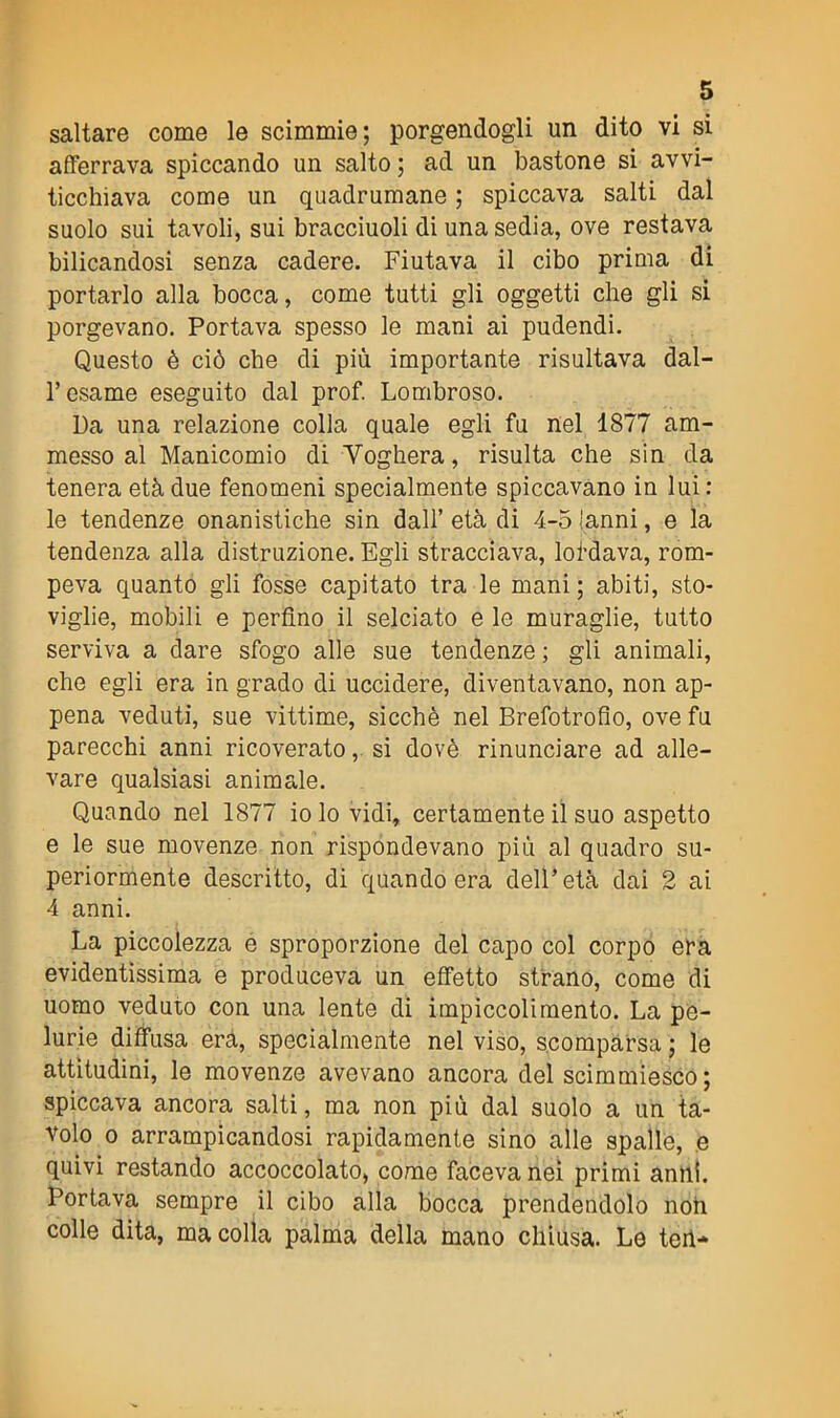 saltare come le scimmie; porgendogli un dito vi si afferrava spiccando un salto ; ad un bastone si avvi- ticchiava come un quadrumane ; spiccava salti dal suolo sui tavoli, sui bracciuoli di una sedia, ove restava bilicandosi senza cadere. Fiutava il cibo prima di portarlo alla bocca, come tutti gli oggetti che gli si porgevano. Portava spesso le mani ai pudendi. Questo è ciò che di più importante risultava dal- V esame eseguito dal prof. Lombroso. Da una relazione colla quale egli fu nel 1877 am- messo al Manicomio di Voghera, risulta che sin da tenera età due fenomeni specialmente spiccavano in lui : le tendenze onanistiche sin dall’ età di 4-5 Ianni, e la tendenza alla distruzione. Egli stracciava, loi’dava, rom- peva quanto gli fosse capitato tra le mani ; abiti, sto- viglie, mobili e perfino il selciato e le muraglie, tutto serviva a dare sfogo alle sue tendenze ; gli animali, che egli era in grado di uccidere, diventavano, non ap- pena veduti, sue vittime, sicché nel Brefotrofio, ove fu parecchi anni ricoverato, si dovè rinunciare ad alle- vare qualsiasi animale. Quando nel 1877 io lo vidi, certamente il suo aspetto e le sue movenze non rispondevano più al quadro su- periormente descritto, di quando era dell’età dai 2 ai 4 anni. La piccolezza e sproporzione del capo col corpo era evidentissima e produceva un effetto strano, come di uomo veduto con una lente di impiccolimento. La pe- lurie diffusa era, specialmente nel viso, scomparsa ; le attitudini, le movenze avevano ancora del scimmiesco; spiccava ancora salti, ma non più dal suolo a un ta- volo o arrampicandosi rapidamente sino alle spalle, e quivi restando accoccolato, come faceva nei primi anni. Portava sempre il cibo alla bocca prendendolo noh colle dita, ma colla palma della mano chiusa. Le teh*