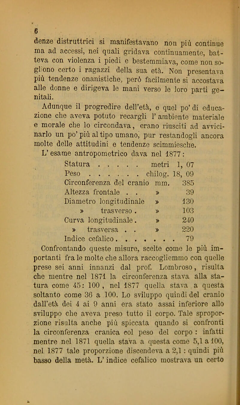 denze distruttrici si manifestavano non più continue ma ad accessi, nei quali gridava continuamente, bat- teva con violenza i piedi e bestemmiava, come non so- gliono certo i ragazzi della sua età. Non presentava più tendenze onanistiche, però facilmente si accostava alle donne e dirigeva le mani verso le loro parti ge- nitali. Adunque il progredire dell’età, e quel po’di educa- zione che aveva potuto recargli 1’ ambiente materiale e morale che lo circondava, erano riusciti ad avvici- narlo un po’ più al tipo umano, pur restandogli ancora molte delle attitudini e tendenze scimmiesche. L’esame antropometrico dava nel 1877: metri 1, 07 chilog. 18, 09 Statura .... Peso Circonferenza del cranio mm. Altezza frontale . . » Diametro longitudinale » » trasverso . » Curva longitudinale. » 385 39 130 103 240 220 79 » trasversa . . » Indice cefalico Confrontando queste misure, scelte come le più im- portanti fra le molte che allora raccogliemmo con quelle prese sei anni innanzi dal prof. Lombroso, risulta che mentre nel 1871 la circonferenza stava alla sta- tura come 45: 100, nel 1877 quella stava a questa soltanto come 36 a 100. Lo sviluppo quindi del cranio dall’età dei 4 ai 9 anni era stato assai inferiore allo sviluppo che aveva preso tutto il corpo. Tale spropor- zione risulta anche più spiccata quando si confronti la circonferenza cranica col peso del corpo : infatti mentre nel 1871 quella stava a questa come 5,1 a 100, nel 1877 tale proporzione discendeva a 2,1 : quindi più basso della metà. L’indice cefalico mostrava un certo