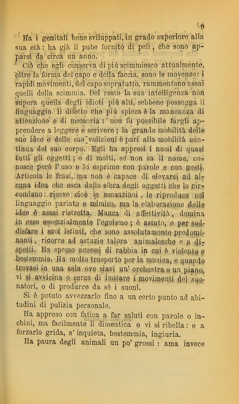 <è Ha i genitali bene sviluppati, in grado superiore alla sua età: ha già il pube fornito di peli, che sono ap- parsi. da circa un anno. Ciò che egli conserva di più scimmiesco attualmente, oltre'la forma del capo e della faccia, sono le movenze: i rapidi movimenti, del capo sopratutto, rammentano assai quelli della scimmia. Del resto la sua intelligenza non supera quella degli idioti più alti, sebbene possegga il •linguaggio. Il difetto che più spicca è la mancanza di attenzione e di memoria : non fu possibile fargli ap- prendere a leggere e scrivere ; la grande mobilità delle ■sue idee e delle sue'volizioni è pari alla mobilità con- tinua del suo corpo. Egli ha appresi i nomi di quasi tutti gli oggetti ; e di molti, se non sa il nome, cor nosce però Y uso e lo esprime con parole e con gestj. Articola le frasi, ma non è capace di elevarsi ad al- cuna idea che esca dalla sfera degli oggetti che lo fiir.-r •condano:.riceve cioè le sensazioni, le riproduce col linguaggio parlato e mimico, ma la elaborazione delle idee è assai ristretta. Manca di affettività, domina in esso essenzialmente l’egoismo ; è astuto, e per sod- disfare i suoi istinti, che sono assolutamente predomir munti, ricorre ad astuzie talora animalesche e a di- spetti. Ha spesso accessi di rabbia in cui è violento e -bestemmia. Ha molto trasporto per la musica, e quando trovasi in una sala ove siavi un’ orchestra o un piano, vi si avvicina e cerca di imitare i movimenti dei suo- natori, o di produrre da sè i suoni. Si è potuto avvezzarlo fino a un certo punto ad abi- tudini di pulizia personale. Ha appreso con fatica a far saluti con parole o in- chini, ma facilmente li dimentica o vi si ribella : e a forzarlo grida, s’inquieta, bestemmia, ingiuria. Ha paura degli animali un po’ grossi : ama invece