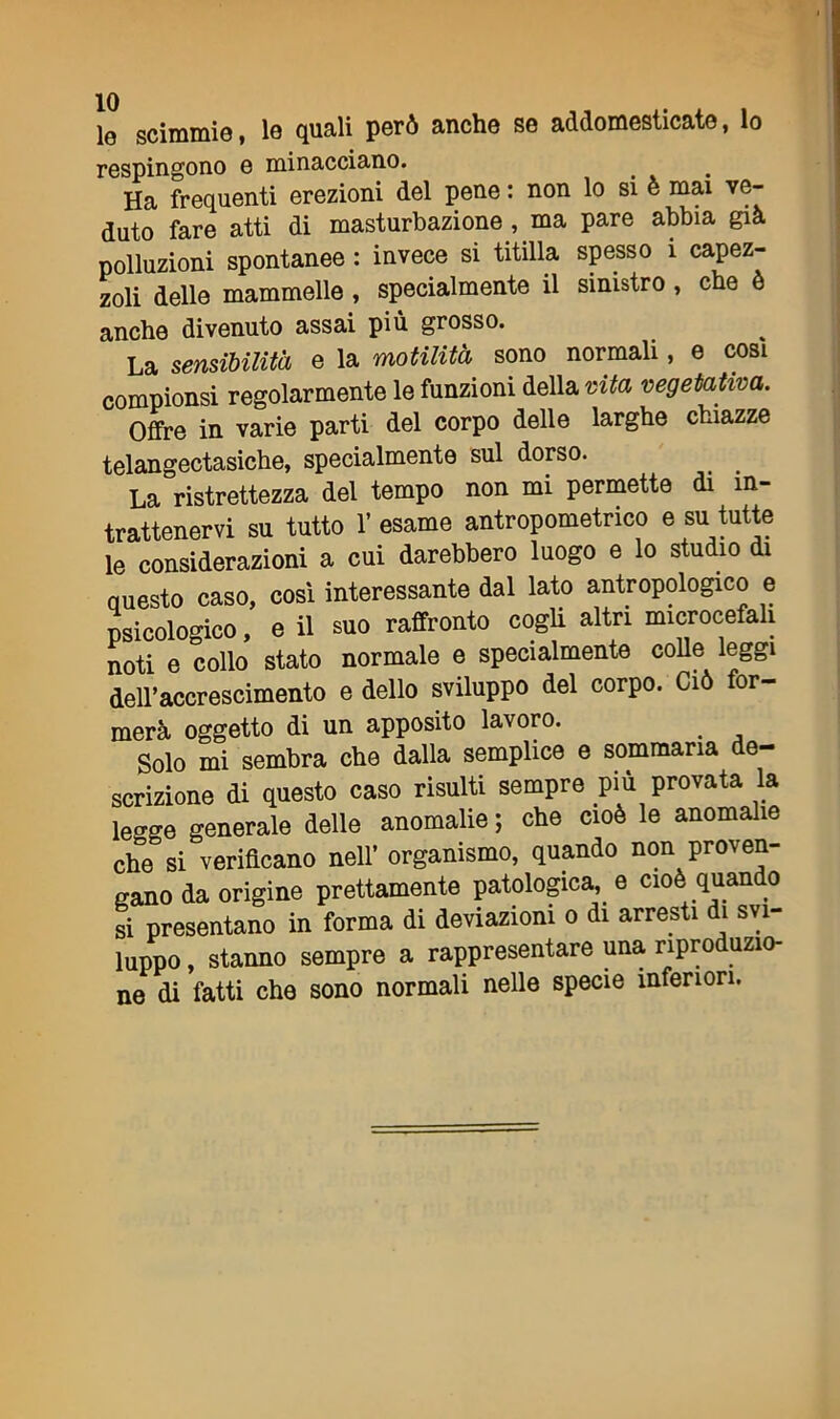 le scimmie, le quali però anche se addomesticate, lo respingono e minacciano. Ha frequenti erezioni del pene : non lo si è mai ve- duto fare atti di masturbazione , ma pare abbia già polluzioni spontanee : invece si titilla spesso 1 capez- zoli delle mammelle , specialmente il sinistro , che è anche divenuto assai più grosso. La sensibilità e la motilità sono normali, e cosi compionsi regolarmente le funzioni della vita vegetativa. Offre in varie parti del corpo delle larghe chiazze telangectasiche, specialmente sul dorso. La ristrettezza del tempo non mi permette di in- trattenervi su tutto 1’ esame antropometrico e su tutte le considerazioni a cui darebbero luogo e lo studio di questo caso, cosi interessante dal lato antropologico e psicologico, e il suo raffronto cogli altri microcefali noti e collo stato normale e specialmente colle leggi dell’accrescimento e dello sviluppo del corpo. Ciò for- merà oggetto di un apposito lavoro. . Solo mi sembra che dalla semplice e sommaria de- scrizione di questo caso risulti sempre più provata la leo-ge generale delle anomalie ; che cioè le anomalie che si verificano nell’ organismo, quando non proven- gano da origine prettamente patologica, e cioè quando si presentano in forma di deviazioni o di arresti di svi- luppo , stanno sempre a rappresentare una riproduzio- ne di fatti che sono normali nelle specie inferiori.