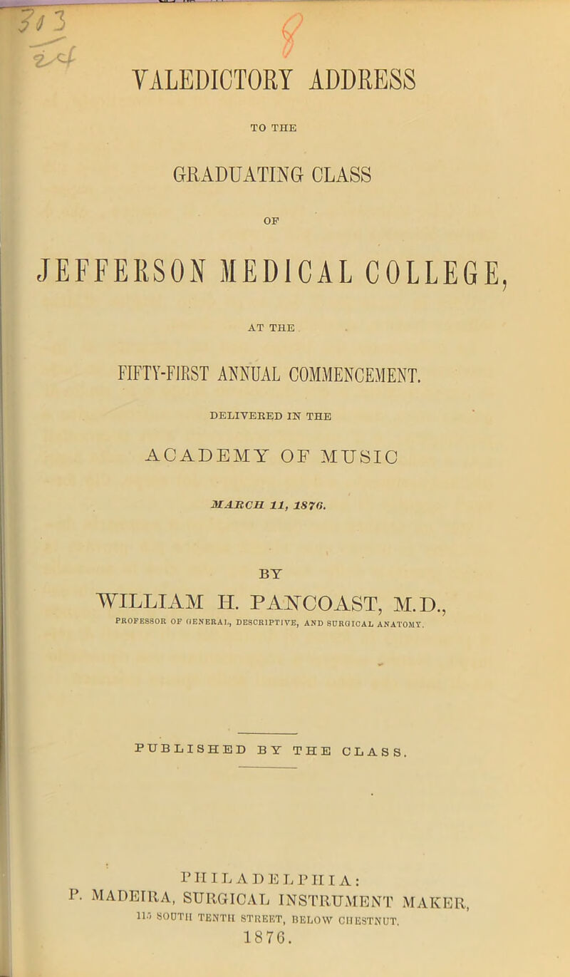 Q v VALEDICTORY ADDRESS TO THE GRADUATING CLASS OP JEFFERSON MEDICAL COLLEGE, AT THE FIFTY-FIRST ANNUAL COMMENCEMENT. DELIVERED IN THE ACADEMY OF MUSIC MARCH 11, 1870. BY WILLIAM IT. PAYCOAST, M.D., PROFESSOR OF GENERAL, DESCRIPTIVE, AND SURGICAL ANATOMY. PUBLISHED BY THE CLASS. P HILADELPHIA: P. MADEIRA, SURGICAL INSTRUMENT MAKER, ll-i SOOTII TENTH STREET, BELOW CHESTNUT. 1876.