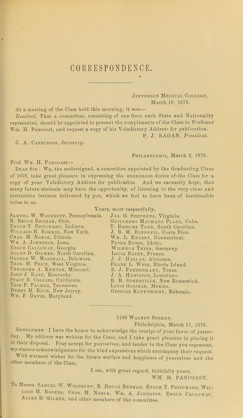 CORRESPONDENCE. Jefferson Medical College, March 10, 18,76. At a meeting of the Class held this morning, it was— Resolved, That a committee, consisting of one from each State and Nationality represented, should he appointed to present the compliments of the Class to Professor Wm. H. Pancoast, and request a copy of his Valedictory Address for publication. P. J. RAGAN, President. J. A. Carncross, Secretary. Philadelphia, March 2, 1876. Prof. Wm. H. Pancoast— Dear Sir : We, the undersigned, a committee appointed by the Graduating Class of 1876, take great pleasure in expressing the unanimous desire oLthe Class for a copy of your Valedictory Address for publication. And we earnestly hope, that many future students may have the opportunity, of listening to the very clear and instructive lectures delivered by you, which we feel to have been of inestimable value to us. Yours, most respectfully, Samuel W. Woodruff, Pennsylvania. R Bruce Beniiam, Ohio. Enoch T Pritchard, Indiana. Willard H Rogers, New York. Chas. M Noble, Illinois. Wm. A. Johnston, Iowa. Enoch Calloway, Georgia. Allen D. Gilmer. North Carolina. George W. Marshall, Delaware. Tiios. II. Price, West Virginia. Theodore A. Keeton, Missouri. John J. Kane, Kentucky. Stacy B. Collins. California. Ttios P. Palmer, Tennessee. Henry II. Race, New Jersey. Wm. F. Davis, Maryland. Jas. G. Stephens, Virginia. Guillermo Machado Plana, Cuba. T. Ersicine Todd, South Carolina. J. B. M. Bonnefil, Costa Rica. Wm. L. Kelsey, Connecticut. Peter Burgi, Idaho. Wilhelm Tiiies, Germany. Louis Bazet, France. J. J. Harlan, Alabama. Frank L. Weir, Rhode Island. B. J. Fehrenkamp, Texas. J. A. Hamilton, Louisiana. B. R. Somerville, New Brunswick. Louis Goribar, Mexico. Ottocar Kopetschny, Bohemia. 1100 Walnut Street, Philadelphia, March II, 1876. Gentlemen : I have the honor to acknowledge the receipt of your favor of yester- day. My address was written for the Class, and I take great pleasure in placing it at their disposal. Pray accept for yourselves, and tender to the Class you represent, my sincere acknowledgments for the kind expressions which acoompany their request. With warmest wishes for the future welfare and happiness of yourselves and the other members of the Class, I am, with great regard, faithfully yours, WM. H. PANCOAST. To Messrs Samuel W. Woodruff, R Bruce Beniiam, Enoch T. Pritchard, Wil- lard II. Rogers, Ciias. M. Noble, Wm, A. Johnston, Enoch Calloway, Allen D Gilmer, and other members of the committee.